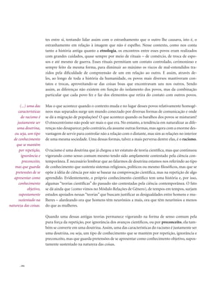 . 192
tes entre si, tentando lidar assim com o estranhamento que o outro lhe causava, isto é, o
estranhamento em relação à imagem que não é espelho. Nesse contexto, como nos conta
tanto a história antiga quanto a etnologia, os encontros entre esses povos eram realizados
com grandes cuidados, quase sempre por meio de rituais – de comércio, de troca de espo-
sos e até mesmo de guerra. Esses rituais permitiam um contato controlado, cerimonioso e
sempre feito da mesma forma, para diminuir ao máximo os riscos de mal-entendidos tra-
zidos pela dificuldade de compreensão de um em relação ao outro. E assim, através de-
les, ao longo de toda a história da humanidade, os povos mais diversos mantiveram con-
tatos e trocas, aproveitando-se das coisas boas que encontravam uns nos outros. Sendo
assim, as diferenças não existem em função do isolamento dos povos, mas da combinação
particular que cada povo fez e faz dos elementos que retira do contato com outros povos.
Mas o que acontece quando o contexto muda e no lugar desses povos relativamente homogê-
neos mas separados surge um mundo conectado por diversas formas de comunicação e onde
se dá a migração de populações? O que acontece quando os baralhos dos povos se misturam?
O etnocentrismo não pode ser mais o que era. No entanto, a tendência em naturalizar as dife-
renças não desaparece; pelo contrário,ela assume outras formas,mas agora com a enorme des-
vantagem de servir para controlar não a relação com o distante,mas sim as relações no interior
de uma mesma sociedade. Uma dessas formas, talvez a mais perversa dentre elas, é o racismo.
O racismo é uma doutrina que já chegou a ter estatuto de teoria científica, mas que continuou
vigorando como senso comum mesmo tendo sido amplamente contestado pela ciência con-
temporânea. É necessário lembrar que ao falarmos de doutrina estamos nos referindo ao tipo
de conhecimento que sustenta sistemas religiosos, políticos ou mesmo filosóficos, mas que se
opõe à idéia de ciência por não se basear na comprovação científica, mas na repetição de algo
aprendido. Evidentemente, o próprio conhecimento científico tem uma história e, por isso,
algumas “teorias científicas” do passado são contestadas pela ciência contemporânea. O fato
se dá ainda que (como vimos no Módulo Relações de Gênero), de tempos em tempos, surjam
estudos apoiados nessas “teorias” que buscam justificar as desigualdades entre homens e mu-
lheres – alardeando ora que homens têm neurônios a mais, ora que têm neurônios a menos
do que as mulheres.
Quando uma dessas antigas teorias permanece vigorando na forma de senso comum pela
pura força da repetição, por ignorância dos avanços científicos, ou por preconceito, ela tam-
bém se converte em uma doutrina.Assim, uma das características do racismo é justamente ser
uma doutrina, ou seja, um tipo de conhecimento que se mantém por repetição, ignorância e
preconceito, mas que guarda pretensões de se apresentar como conhecimento objetivo, supos-
tamente sustentado na natureza das coisas.
(...) uma das
características
do racismo é
justamente ser
uma doutrina,
ou seja, um tipo
de conhecimento
que se mantém
por repetição,
ignorância e
preconceito,
mas que guarda
pretensões de se
apresentar como
conhecimento
objetivo,
supostamente
sustentado na
natureza das coisas.
 