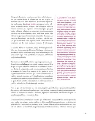 . 193
É impossível entender o racismo sem fazer referência, mes-
mo que muito rápida, à relação que em sua origem ele
mantém com dois fatos históricos de enorme importân-
cia: a afirmação da ciência positiva contra as teorias reli-
giosas na explicação da origem e das diferenças entre as
pessoas humanas; e a expansão colonial européia que, por
meios militares, religiosos e comerciais, dominou grandes
extensões de terras ultramar, onde habitavam povos com
culturas e aparências físicas muito diferentes daquelas dos
europeus. Reconhecer isto implica perceber a estreita rela-
ção que existe entre saber e poder, assim como considerar
o racismo um dos mais indignos produtos de tal relação.
O racismo deriva do racialismo, antiga doutrina protocien-
tífica que afirmava que as diferenças biológicas existentes no
interior da espécie humana eram grandes o bastante para di-
ferenciarem raças com qualidades psicológicas, intelectuais
ou de caráter distinto.
Até inícios do século XIX, o termo raça era pouco usado, sen-
do sinônimo de linhagem, e servindo para expressar a idéia
de que as nações européias derivavam, de forma mais ou me-
nos direta, de antigas tribos, tais como os saxões, os bretões,
os letões etc. Ao longo deste mesmo século, porém, o termo
raça foi se afirmando à medida que o conhecimento sobre as
espécies animais passou a servir de plataforma para alguns
pensadores estenderem as teorias biológicas e evolucionistas,
as quais foram criadas para explicar as diferenças entre as
espécies animais, em direção à espécie humana.
Note-se que este movimento não foi, em si, negativo, pois libertou o pensamento científico
das amarras religiosas que impediam que ele se voltasse para a explicação de aspectos da ana-
tomia e da evolução de homens e mulheres, a pretexto destes terem sido feitos à imagem e à
semelhança de Deus, e possuírem alma.
O racialismo só se converteu no racismo que conhecemos hoje quando tais teorias passaram
a ser usadas não só para tentar explicar as diferenças biológicas, anatômicas ou de simples
aparência física, mas também para associá-las a outras diferenças, basicamente de caráter mo-
ral. Esta últimas se manifestariam por meio de diversidades sociais e culturais, como as que
A “ciência positiva” é um tipo de
conhecimento e, ao mesmo tempo,
uma força social. Ela se constrói
como ciência ao substituir a fé e a
repetição doutrinária pelos experi-
mentos científicos, mas também por
acreditar ser possível estabelecer leis
gerais de funcionamento para todo
e qualquer processo físico, quími-
co, biológico, fisiológico e, depois
de meados do século XIX, também
sociológico. Impulsionado por esta
premissa, o homem e a mulher mo-
dernos (em geral, apenas o homem)
puderam submeter praticamente
tudo a inquéritos científicos, o que
teve um grande impacto não só no
acúmulo de conhecimentos sobre o
mundo material, mas também sobre
as formas de intervenção e transfor-
mação nele efetuadas. Isto esteve na
base, por exemplo, da chamada Re-
volução Industrial, e é neste sentido
que a ciência positiva é também uma
força social, impulsionando e sendo
impulsionada pelas revoluções po-
líticas e ideológicas. A Escola Poli-
técnica, a primeira versão da Escola
Normal Superior, a Academia Real, o
Museu Nacional de História Natural
foram todos criados em meados da
década de 1790, produtos diretos da
Revolução Francesa, que transfor-
mou a educação técnica e científica
primeiro na França, e depois em
toda a Europa e além-mar.
 