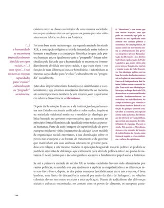 . 194
existem entre as classes no interior de uma mesma sociedade,
ou as que existem entre os europeus e os povos que estes colo-
nizaram na África, na Ásia e na América.
Foi com base neste racismo que, na segunda metade do século
XIX, a concepção religiosa cristã da irmandade entre todos os
homens e mulheres e a concepção filosófica de que cada pes-
soa humana estava igualmente apta a “progredir” foram subs-
tituídas pela idéia de que a humanidade se encontrava irreme-
diavelmente dividida em tipos raciais, e que esses tipos – em
função de suas diferenças inatas e hereditárias – não tinham as
mesmas capacidades para “evoluir” culturalmente ou “progre-
dir” socialmente.
Estes dois importantes fatos históricos (o cientificismo e o co-
lonialismo), que estamos associando diretamente ao racismo,
são contemporâneos também de um terceiro, com o qual estão
em relativa discordância: o liberalismo.
Depois da Revolução Francesa e da instituição dos parlamen-
tos nos Estados nacionais unificados e reformados, impôs-se
na sociedade ocidental moderna o modelo de ideologia po-
lítica baseado no governo representativo, que se sustenta no
princípio formal iluminista da igualdade entre todas as pesso-
as humanas. Parte da auto-imagem de superioridade do povo
europeu moderno vinha justamente da adoção deste modelo
de organização social; entretanto, a sua dominação sobre os
povos não-europeus e as formas de tratamento e de governo
que mantinham em suas colônias estavam em gritante para-
doxo em relação a este mesmo modelo. A aplicação desigual do modelo político só poderia se
justificar em razão de diferenças que estivessem para além da política, isto é, no plano da na-
tureza. É neste ponto que o racismo ganha o seu novo e fundamental papel social e histórico.
Se até a primeira metade do século XX as teorias racialistas haviam sido alimentadas por
razões políticas, na medida em que ajudavam a explicar as singularidades e as diferenças in-
ternas das tribos e, depois, as dos países europeus (estabelecendo entre uns e outros, é bom
lembrar, uma linha de descendência natural por meio da idéia de linhagens), as relações
coloniais davam um outro estatuto a esta explicação. Diante do radicalismo das diferenças
sociais e culturais encontradas no contato com os povos de ultramar, os europeus passa-
(...)
a humanidade
se encontrava
irremediavelmente
dividida em tipos
raciais, e (...)
esses tipos(...) não
tinham as mesmas
capacidades
para “evoluir”
culturalmente
ou “progredir”
socialmente.
O “liberalismo” é um termo que
teve muitas acepções, mas que
pode ser resumido aqui pela re-
ferência ao seu significado mais
comum nos campos político e
econômico. No campo político, ele
nasceu como um movimento con-
tra as arbitrariedades dos gover-
nos despóticos através da implan-
tação das liberdades e dos direitos
individuais e pela criação do Poder
Legislativo que, sendo eleito pelo
povo, tem por função criar tais leis
e regular a ação do Poder Executi-
vo. Esta ideologia política está na
base da revolta dos barões contra o
rei na Inglaterra, mas também na
Guerra de Independência dos Es-
tados Unidos contra o controle In-
glês. Trata-se de uma ideologia po-
lítica que, ao longo do século XIX,
desenvolveu-se como uma filosofia
centrada fundamentalmente no
indivíduo e no individualismo. No
campo econômico, por extensão, o
liberalismo também defende a ex-
tinção de qualquer controle esta-
tal sobre a economia, em especial
contra todas as formas de tributa-
ção de oferta de serviços públicos,
que seriam uma maneira de redis-
tribuição de riquezas. Durante o
século XX, porém, o liberalismo
atenuou esta oposição às funções
de redistribuição do Estado, como
forma de regular as crises endêmi-
cas e cíclicas do capitalismo.
 