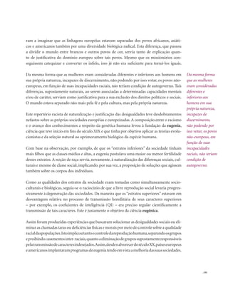 . 195
ram a imaginar que as linhagens européias estavam separadas dos povos africanos, asiáti-
cos e americanos também por uma diversidade biológica radical. Esta diferença, que passou
a dividir o mundo entre brancos e outros povos de cor, servia tanto de explicação quan-
to de justificativa do domínio europeu sobre tais povos. Mesmo que os missionários con-
seguissem catequizar e converter os infiéis, isso já não era suficiente para torná-los iguais.
Da mesma forma que as mulheres eram consideradas diferentes e inferiores aos homens em
sua própria natureza, incapazes de discernimento, não podendo por isso votar, os povos não-
europeus, em função de suas incapacidades raciais, não teriam condição de autogoverno. Tais
diferenças, supostamente naturais, ao serem associadas a determinadas capacidades mentais
e/ou de caráter, serviam como justificativa para a sua exclusão dos direitos políticos e sociais.
O mundo estava separado não mais pela fé e pela cultura, mas pela própria natureza.
Este repertório racista de naturalização e justificação das desigualdades teve desdobramentos
nefastos sobre as próprias sociedades européias e europeizadas.A composição entre o racismo
e o avanço dos conhecimentos a respeito da genética humana levou à fundação da eugenia,
ciência que teve início em fins do século XIX e que tinha por objetivo aplicar as teorias evolu-
cionistas e da seleção natural ao aprimoramento biológico da espécie humana.
Com base na observação, por exemplo, de que os “estratos inferiores” da sociedade tinham
mais filhos que as classes médias e altas, a eugenia postulava uma maior ou menor fertilidade
desses extratos. A noção de raça servia, novamente, à naturalização das diferenças sociais, cul-
turais e mesmo de classe social, implicando, por sua vez, a proposição de soluções que agissem
também sobre os corpos dos indivíduos.
Como as qualidades dos estratos da sociedade eram tomadas como simultaneamente socio-
culturais e biológicas, seguia-se o raciocínio de que a livre reprodução social levaria progres-
sivamente à degeneração das sociedades. Da maneira que os “estratos superiores” estavam em
desvantagem relativa no processo de transmissão hereditária de seus caracteres superiores
– por exemplo, os coeficientes de inteligência (QI) – era preciso regular cientificamente a
transmissão de tais caracteres. Este é justamente o objetivo da ciência eugênica.
Assim foram produzidas experiências que buscaram solucionar as desigualdades sociais ou eli-
minar as chamadas taras ou deficiências físicas e morais por meio do controle sobre a qualidade
racialdaspopulações.Istoimplicoutantoocontroledareproduçãohumana,separandoosgrupos
eproibindocasamentosinter-raciais,quantoaeliminaçãodegrupossupostamenteresponsáveis
pelatransmissãodecaracteresindesejados.Assim,desdeoalvorecerdoséculoXX,paíseseuropeus
eamericanosimplantaramprogramasdeeugeniatendoemvistaamelhoriadassuassociedades.
Da mesma forma
que as mulheres
eram consideradas
diferentes e
inferiores aos
homens em sua
própria natureza,
incapazes de
discernimento,
não podendo por
isso votar, os povos
não-europeus, em
função de suas
incapacidades
raciais, não teriam
condição de
autogoverno.
 