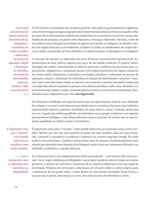 . 196
Os EUA foram os iniciadores das pesquisas práticas e das políticas governamentais eugenistas,
comofocoemnegrosenegras,migrantesdaEuropaOriental,índios/asebrancos/aspobres.Mas
nosanos20elesfomentaramtambémtaisestudosforadoseuterritório,atravésdesuasgrandes
Fundações de pesquisa, em países como Dinamarca, Noruega e Alemanha. Na Suíça, o alvo de
tais políticas de purificação racial foram os ciganos; no Canadá, os indígenas e as famílias cató-
licas de origem francesa; na Escandinávia, os lapões; na Itália, os trabalhadores de origem afri-
cana e árabe; na Austrália, na Nova Zelândia e na América Latina, os aborígenes e os indígenas.
A ascensão do nazismo na Alemanha dos anos 30 levou à monumental experiência de im-
plementação de uma política eugênica por parte de um Estado moderno. O próprio núcleo
ideológico do regime estava baseado na idéia de separação e melhoria da raça ariana que, su-
postamente, singularizava a população alemã. A principal característica do regime nazista foi
dar forma oficial, obrigatória e sistemática, em moldes científicos e industriais, às normas de
separação, seleção e eliminação de indivíduos em função de determinados caracteres “natu-
rais” tidos como desviantes: desde as minorias nacionais até as pessoas com déficit intelectual
(consideradas doentes mentais); as pessoas com deficiências físicas (tidas como aleijadas); os/
as homossexuais, judeus e judias, passando pelos/as artistas e escritores/as modernistas, iden-
tificados como responsáveis por uma arte degenerada.
Os elementos trabalhados até aqui favorecem que nos aproximemos mais de uma definição
do racismo: o racismo é uma doutrina que afirma não só a existência das raças, mas também a
superioridade natural e, portanto, hereditária, de umas sobre as outras. A atitude racista, por
sua vez, é aquela que atribui qualidades aos indivíduos ou aos grupos conforme o seu suposto
pertencimento biológico a uma dessas diferentes raças e, portanto, de acordo com as suas su-
postas qualidades ou defeitos inatos e hereditários.
É importante notar que o “racismo” como atitude sobreviveu ao racialismo como teoria cien-
tífica. Mesmo que não seja mais possível, do ponto de vista científico, falar em raças huma-
nas, é possível (e necessário) reconhecer a existência do racismo enquanto atitude. Ele pode
traduzir etnocentrismos e justificar preconceitos, mas ele demarca fundamentalmente uma
atitude que naturaliza uma situação social desigual, assim como um tratamento diferente a ser
atribuído a indivíduos e a grupos diversos.
Se o etnocentrismo é um comportamento muito generalizado – e até mesmo tido como nor-
mal – de se reagir à diferença, privilegiando o seu próprio modo de vida em relação aos outros
possíveis, o racismo, ao contrário, é uma forma de se usarem as diferenças como um modo de
dominação. Primeiro, ele serviu para a dominação de um povo sobre os outros, depois, para
a dominação de um grupo sobre o outro dentro de uma mesma sociedade. Dessa forma, o
racismo não é apenas uma reação ao outro, mas uma maneira de subordinar o outro.
A principal
característica do
regime nazista foi
dar forma oficial,
obrigatória e
sistemática, em
moldes científicos
e industriais,
às normas de
separação, seleção
e eliminação
de indivíduos
em função de
determinados
caracteres
“naturais” tidos
como desviantes
(...)
É importante notar
que o “racismo”
como atitude
sobreviveu ao
racialismo como
teoria científica.
(...) o que o
racismo faz é usar
as diferenças para
naturalizar as
desigualdades
 