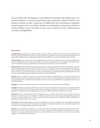 . 197
O arco histórico feito até chegarmos a esta definição tem também outro objetivo que é im-
portante evidenciar: o racismo tem uma história, que é tipicamente ocidental e moderna e diz
respeito às relações de saber e poder que se estabeleceram tanto internamente à população
européia, quanto entre as sociedades européias ou europeizadas e uma grande variedade de
outras sociedades e povos. Em ambos os casos, o que o racismo faz é usar as diferenças para
naturalizar as desigualdades.
Glossário
Arte degenerada: Designação que os regimes fascistas e nazistas, surgidos na primeira metade do século XX, atribuíam à Arte
Moderna, marcada pelo desejo de ruptura com a estética tradicional, academicista, por isso, desconstruidora do perspectivismo
renascentista, do figurativismo e largamente inspirada em temas proibidos e nas artes não-ocidentais, como a africana.
Ciência eugênica: Aqui nos referimos à ciência implantada no século XX que pretendia regular a transmissão hereditária de
caracteres de diferentes estratos sociais, o que implicava o controle da reprodução humana, a proibição de casamentos inter-
raciais e a eliminação de grupos supostamente responsáveis pela transmissão de caracteres indesejáveis.
Etnocentrismo: Termo forjado pela antropologia para descrever o sentimento genérico das pessoas que preferem o modo de
vida do seu próprio grupo social ou cultural ao de outros. O termo, em princípio, não descreve necessariamente atitudes nega-
tivas em relação aos outros, mas uma visão de mundo na qual o centro de todos os valores é o próprio grupo a que o indivíduo
pertence. Porém, como a partir desta perspectiva todos os outros grupos ou as atitudes individuais são avaliados tendo em vista
os valores do seu próprio grupo, isto pode gerar posições ou ações de intolerância.
Eugenia: ciência ou conjunto de técnicas que tem por objetivo melhorar as qualidades físicas e morais das gerações futuras,
principalmente por meio do controle dos casamentos e de uma série de ações sociais, policiais e clínicas necessárias a esse
controle. Recentemente, a eugenia foi reforçada pelos avanços da genética e da possibilidade de manipulação das técnicas de
reprodução humana.
Etnologia: Ciência que se dedica ao estudo social e cultural dos povos não-ocidentais, ou povos tradicionais.
Linhagem: Linha de parentesco que estabelece um vínculo contínuo de descendência entre pessoas de várias gerações. Tal linha
de parentesco, também conhecida como genealogia, pode ser biológica ou imaginária, podendo servir para a identificação de
um grupo restrito de parentes ou de amplos grupos sociais que se atribuem uma mesma ascendência ou estirpe.
Narcisismo: O termo narcisismo tem origem na Mitologia Grega, na narrativa sobre Narciso, um jovem muito bonito que
desprezou o amor de Eco e, por este motivo, foi condenado a apaixonar-se por sua própria imagem espelhada na água. Este
amor levou-o à morte, afogado em seu reflexo. A partir deste mito, narcisismo passou a significar a tendência “doentia” de os
indivíduos alimentarem paixão por si mesmos.
Preconceito: Qualquer atitude negativa em relação a uma pessoa ou a um grupo social que derive de uma idéia preconcebida
sobre tal pessoa ou grupo. É possível então dizer que a atitude preconceituosa está baseada não em uma opinião adquirida com
a experiência, mas em generalizações que advêm de estereótipos.
Racismo: É uma doutrina que afirma não só a existência das raças, mas também a superioridade natural e, portanto, here-
ditária, de umas sobre as outras. A atitude racista, por sua vez, é aquela que atribui qualidades aos indivíduos ou aos grupos
conforme o seu suposto pertencimento biológico a uma dessas diferentes raças, portanto, de acordo com as suas supostas
qualidades ou defeitos inatos e hereditários.
 