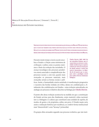 . 198
SeráqueexistepreconceitooudiscriminaçãoderaçanoBrasil?Háquemdiga
que o fato de termos uma forte mistura racial evitou esse tipo de atitude...
Qualéasuaposiçãosobreisso?Nessetextovocêteráapossibilidadededesco-
brircomoforamseformandoessasquestõesnopercursohistóricodoBrasil.
Durante muito tempo a teoria social conce-
beu o Estado e a Nação como sinônimos de
civilização e ambos como os pontos máxi-
mos e finais da evolução das sociedades. O
avanço tecnológico dos processos produti-
vos estaria associado à complexificação dos
processos sociais e, com isso, quanto mais
avançados os processos materiais, mais
avançadas seriam as formas sociais e polí-
ticas. Assim, a humanidade estaria assistindo à transformação progressiva
e sucessiva das hordas isoladas em tribos, destas em confederações e, fi-
nalmente, das confederações em Estados – uma evolução naturalizada, em
analogia aos processos evolutivos descritos na biologia por Charles Darwin.
O ponto alto dessa evolução aconteceria na medida em que a constituição
do Estado servisse para dar, finalmente, corpo material à alma nacional,
isto é, à linhagem e à cultura que constituem uma unidade de espírito, de
modos, de gostos e de propósitos, enfim, um povo. O Estado-nação seria
assim a realização histórica por excelência, ao conferir forma institucional
mais “desenvolvida” a esta “herança” primordial.
Os grupos ditos atrasados segundo esse processo evolutivo, que não insti-
Charles Darwin (1809 -1882) foi
um naturalista britânico que al-
cançou fama ao convencer a comu-
nidade científica de que as espécies
evoluem por meio de um processo
de seleção natural e sexual. Esta
teoria se desenvolveu e se difun-
diu de tal maneira que se consa-
grou como o paradigma central
para explicar diversos fenômenos
biológicos.
Módulo IV: Relações Étnico-Raciais | Unidade I | Texto II |
Ideologias do Estado nacional
 