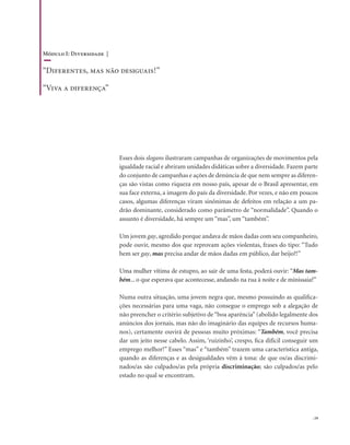 . 19
Esses dois slogans ilustraram campanhas de organizações de movimentos pela
igualdade racial e abriram unidades didáticas sobre a diversidade. Fazem parte
do conjunto de campanhas e ações de denúncia de que nem sempre as diferen-
ças são vistas como riqueza em nosso país, apesar de o Brasil apresentar, em
sua face externa, a imagem do país da diversidade. Por vezes, e não em poucos
casos, algumas diferenças viram sinônimas de defeitos em relação a um pa-
drão dominante, considerado como parâmetro de “normalidade”. Quando o
assunto é diversidade, há sempre um “mas”, um “também”.
Um jovem gay, agredido porque andava de mãos dadas com seu companheiro,
pode ouvir, mesmo dos que reprovam ações violentas, frases do tipo: “Tudo
bem ser gay, mas precisa andar de mãos dadas em público, dar beijo?!”
Uma mulher vítima de estupro, ao sair de uma festa, poderá ouvir: “Mas tam-
bém... o que esperava que acontecesse, andando na rua à noite e de minissaia?”
Numa outra situação, uma jovem negra que, mesmo possuindo as qualifica-
ções necessárias para uma vaga, não consegue o emprego sob a alegação de
não preencher o critério subjetivo de“boa aparência”(abolido legalmente dos
anúncios dos jornais, mas não do imaginário das equipes de recursos huma-
nos), certamente ouvirá de pessoas muito próximas: “Também, você precisa
dar um jeito nesse cabelo. Assim, ‘ruizinho’, crespo, fica difícil conseguir um
emprego melhor!” Esses “mas” e “também” trazem uma característica antiga,
quando as diferenças e as desigualdades vêm à tona: de que os/as discrimi-
nados/as são culpados/as pela própria discriminação; são culpados/as pelo
estado no qual se encontram.
Módulo I: Diversidade |
“Diferentes, mas não desiguais!”
“Viva a diferença”
 