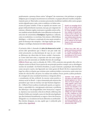 . 200
positivamente a presença desses outros “selvagens”, tão numerosos e tão próximos: os grupos
indígenas que os europeus encontraram no continente e os grupos africanos trazidos compulso-
riamente para cá. Mais tarde, os mesmos preconceitos incidiriam também sobre outros grupos
sociais migrados para o país, como os asiáticos e os latino-ame-
ricanos de países vizinhos. O fato se repetiria até mesmo com
grupos indiscutivelmente nacionais, mas que, por migrarem de
extensas e distantes regiões rurais para os grandes centros urba-
nos,também seriam identificados como diferentes em função de
uma série de características fenotípicas, lingüísticas e culturais,
como os nordestinos e os nortistas. Este extenso e difícil dilema
ideológico – o de buscar a construção de uma nação européia a
partir de heranças não-européias – deu lugar àquilo que antro-
pólogos e sociólogos chamaram de mitos nacionais.
O primeiro deles é chamado de mito da democracia racial;
através dele aprendemos que o Brasil é um país onde não
existe preconceito ou discriminação de raça ou cor e onde
as diferenças são absorvidas de forma cordial e harmonio-
sa. Como todo bom mito, a expressão não tem uma origem
precisa, mas está associada ao trabalho literário do sociólogo
Gilberto Freyre que, entre as décadas de 1930 e 1950, construiu uma grande obra sobre as
relações raciais no Brasil. Freyre partiu de um princípio positivo: romper com as abordagens
racistas da sociedade e da história brasileira, as quais tratavam a população afro-brasileira
como um povo à parte, não figurando nas visões gerais do Brasil. Ele foi o responsável por
jogar luz sobre as relações que existiam entre senhores/sinhás e escravos/as, assim como nos
modos de vida da elite e do povo. Ao realizar tais análises, Freyre, porém, acabou produzin-
do a imagem de uma sociedade harmônica e integrada afetiva
e sexualmente, de fato, artificial. Ao encarar como positiva a
mistura racial no Brasil – à época lamentada pela maioria dos
pensadores que viam no mestiço um tipo humano degenera-
do – Gilberto Freyre acabou errando pelo oposto, ao superes-
timar a capacidade de a miscigenação solucionar o problema
das diferenças e das desigualdades entre brancos/as e negros/
as. Apoiava o seu raciocínio o fato de no Brasil, à diferença dos
Estados Unidos, por exemplo, nunca ter havido uma legislação
que discriminasse formalmente os negros a favor dos brancos,
obrigando-os a circularem em locais diferentes ou atribuindo-
lhes direitos desiguais, ou seja, aquilo que é conhecido pela
palavra böer Apartheid.
Quando um antropólogo fala de
mito em uma sociedade contem-
porânea, ele está apontando para
um evento ideológico de grande
força simbólica, de grande pene-
tração em todos os discursos que
circulam por esta sociedade – tais
como a história oficial,a literatura,
a mídia e os livros didáticos – ca-
paz de condensar em uma mesma
imagem ou idéia muitos significa-
dos simultâneos.
Gilberto Freyre (1900 -1987), um
grande nome da história do Brasil,
foi sociólogo, antropólogo, escri-
tor e pintor. Casa-Grande & Sen-
zala, publicado em 1933, é uma de
suas obras mais conhecidas.
Apartheid (“vida separada”) é
uma palavra de origem africana,
adotada legalmente em 1948 na
África do Sul para designar um
regime segundo o qual os bran-
cos detinham o poder e os povos
restantes eram obrigados a viver
separadamente, de acordo com
regras que limitavam seus direitos
cidadãos. Este regime foi abolido
em 1990 e, finalmente em 1994,
eleições livres foram realizadas,
por meio das quais Nelson Man-
dela – renomado representante do
movimento antiapartheid – assu-
miu a presidência do governo sul-
africano de 1994 a 1999.
 