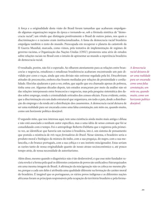 . 201
A força e a originalidade desta visão do Brasil foram tamanhas que acabaram empolgan-
do algumas organizações negras da época e tornando-se, sob a fórmula sintética de “demo-
cracia racial”, um rótulo que distinguia positivamente o Brasil de outros países, nos quais a
discriminação e o racismo eram institucionalizados. A fama da democracia racial brasileira
empolgou também o resto do mundo. Preocupada em recuperar o planeta da catástrofe da
II Guerra Mundial, marcada, como vimos, pela tentativa de implementação de regimes de
governo racistas, a Organização das Nações Unidas (ONU) promoveu uma série de estudos
sobre relações raciais no Brasil com o intuito de apresentar ao mundo a experiência brasileira
de democracia racial.
O resultado, porém, não foi o esperado. Ao olharem atentamente para as relações entre bran-
cos/as e negros/as, estudiosos e estudiosas brasileiros/as acabaram encontrando um país di-
vidido por cores e raças, ainda que esta divisão não estivesse regulada pela lei. Descobriram
atitudes de preconceito, embora elas fossem mediadas por relações de proximidade e cordia-
lidade. Eles/elas ajudaram o país a ver, enfim, que aquilo que era chamado apenas de pobreza,
tinha uma cor. Algumas décadas depois, tais estudos avançaram por meio da análise não só
das relações interpessoais entre brancos/as e negros/as, mas pela pesquisa sistemática dos da-
dos sobre emprego, renda e criminalidade retirados dos censos oficiais. Ficou evidente, então,
que a discriminação era um dado estrutural que organizava, em todo o país, desde a distribui-
ção do emprego e da renda até a distribuição dos casamentos. A democracia racial deixava de
ser uma realidade para ser encarada como uma falsa constatação, um mito ou, quando muito,
como um horizonte político desejável.
O segundo mito, que nos interessa aqui, tem uma existência ainda muito mais antiga e difusa
e não está associado a nenhum autor específico, mas a uma idéia de senso comum que foi se
consolidando com o tempo. Foi o antropólogo Roberto DaMatta que o registrou pela primei-
ra vez, ao identificar que haveria um racismo à brasileira, isto é, um sistema de pensamento
que postula a existência de três raças formadoras do Brasil. Nesse sistema, o brasileiro seria o
produto moral e biológico da mistura do índio, com a sua preguiça, do negro, com a sua me-
lancolia, e do branco português, com a sua cobiça e o seu instinto miscigenador. Estas seriam
as razões tanto de nossa originalidade quanto de nosso atraso socioeconômico e, até pouco
tempo atrás, de nossa necessidade de autoritarismo.
Além disso, mesmo quando o diagnóstico não é tão desfavorável, o que esse mito fundador ra-
cista revela é a forma pela qual os diferentes conjuntos de povos são unificados e hierarquizados
em uma mesma imagem de Brasil. A afirmação da miscigenação não os coloca no mesmo pla-
no, porque a cada um deles é atribuída uma qualidade diferente na formação do caráter moral
do brasileiro. É inegável que os portugueses, os vários povos indígenas e as diferentes nações
africanas foram os principais responsáveis pela ocupação do território brasileiro e pela forma-
A democracia
racial deixava de
ser uma realidade
para ser encarada
como uma falsa
constatação, um
mito ou, quando
muito, como um
horizonte político
desejável.
 