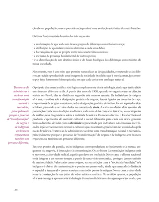 . 202
ção da sua população, mas o que está em jogo não é uma avaliação estatística de contribuições.
Os fatos fundamentais do mito das três raças são:
• a reafirmação de que cada um desses grupos de diferenças constitui uma raça;
• a atribuição de qualidades morais distintas a cada uma delas;
• a hierarquização que se propõe entre tais características morais;
• a exclusão da presença fundamental de outros povos;
• e a identificação de um destino único e de fusão biológica das diferenças constituintes de
nossa sociedade.
Novamente, este é um mito que permite naturalizar as desigualdades, remetendo-as às dife-
renças raciais e produzindo uma imagem da sociedade brasileira que é mestiça mas, justamen-
te por isso, fortemente hierarquizada, em que cada coisa tem um lugar natural.
O próprio discurso científico não fugiu completamente desta mitologia, ainda que tenha dado
um formato diferente a ela. A partir dos anos de 1930, quando se organizaram as ciências
sociais no Brasil, elas se dividiram segundo este mesmo recorte. Os indivíduos de origem
africana, reunidos sob a designação genérica de negros, foram ligados ao conceito de raça,
enquanto os de origem americana, sob a designação genérica de índios, foram separados des-
te bloco, passando a ser vinculados ao conceito de etnia. A cada um destes dois recortes da
população coube uma tradição acadêmica, cada uma delas com seus teóricos, suas categorias
de análise, seus diagnósticos sobre a realidade brasileira. Da mesma forma, o Estado Nacional
produziu expedientes de controle cultural e social diferentes para cada um deles. gerando
formas distintas de lidar com a alteridade representada por indivíduos não-brancos, incivili-
zados, inferiores em termos mentais e culturais que, no entanto, precisavam ser assimilados pela
nação brasileira. Tratava-se de administrar e acelerar uma transformação natural e necessária,
principalmente porque o processo de “transformação” de negros e de indígenas em brancos
representava também um percurso diferente.
Em seus pontos de partida, os/as indígenas corresponderiam ao isolamento e à pureza, en-
quanto o/a negro/a, à interação e à contaminação. Os atributos da população indígena seria
o exotismo, a alteridade radical, aquela que deve ser traduzida. Neste caso, o dilema nacional
seria integrar e ao mesmo tempo, a partir de uma visão romântica, proteger, como símbolo
da nacionalidade. Valorizado como origem, na sua relação com a “sociedade brasileira” o/a
indígena é objeto de contaminação e precisa ser preservado, ainda que mantido à distância
– espacial e temporal – como acontece com todo ponto de origem. Neste caso, a alteridade
serve à construção de um juízo de valor mítico e estético. No sentido oposto, a população
africana ou negra apresentaria à ideologia da nacionalidade uma imagem que é recusada, que
Tratava-se de
administrar e
acelerar uma
transformação
natural e
necessária,
principalmente
porque o processo
de “transformação”
de negros e
de indígenas
em brancos
representava
também um
percurso diferente.
 