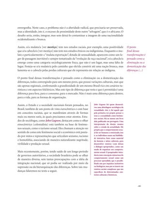 . 203
envergonha. Neste caso, o problema não é a alteridade radical, que precisaria ser preservada,
mas a identidade, isto é, o excesso de proximidade deste outro “selvagem”, que é o africano. O
desafio seria, então, integrar, mas sem deixá-lo contaminar a imagem de uma nacionalidade
ocidentalizante e branca.
Assim, o/a mulato/a [ver mestiço] tem nos estudos raciais, por exemplo, uma positividade
que o/a caboclo/a [ver mestiço] não tem nos estudos étnicos ou indigenistas. Enquanto o mu-
lato e particularmente a “mulata exportação”, dotada de sensualidade, aparecem como um lu-
gar de passagem inevitável e sempre tematizado da “evolução da raça nacional”, o/a caboclo/a
emerge como uma categoria sociologicamente fraca, que não é um lugar, mas uma falta de
lugar. Festeja-se o/a mulato/a pelo caminho que ele/ela constrói até uma nação branca, mas
lamenta-se o caboclo pelas perdas culturais que ele representa em relação ao indígena.
O ponto final dessas transformações é pensado como a eliminação ou a domesticação das
diferenças, todos convergindo para um mesmo povo, que possui variações culturais, mas que
são apenas regionais, confirmando a grandiosidade de um mesmo Brasil rico em cenários tu-
rísticos e em aspectos folclóricos. Mas este tipo de diferença que resta e que é permitida é uma
diferença para fora, para o consumo, para o mercado. Não é mais uma diferença para dentro,
para a vida, para as formas de organização.
Assim, o Estado e a sociedade nacionais foram pensados, no
Brasil, também de um ponto de vista eurocêntrico e com base
em conceitos racistas, que se manifestam através de formas
mais ou menos sutis, às quais precisamos estar atentos. Estu-
dos de sociólogos, como John Gagnon, destacam como o olhar
etnocêntrico (colonialista) está também na base de fenôme-
nos sexuais, como o turismo sexual. Eles chamam a atenção no
sentido de como este fenômeno social e econômico está pauta-
do por mitos e representações que articulam sexismo, racismo
e homofobia, associando de maneira naturalizante negritude,
virilidade e predação sexual.
Mais recentemente, porém, tendo saído de um longo período
de governos autoritários, a sociedade brasileira pode se olhar
de maneira diversa, sem tantas preocupações com a idéia de
integração nacional, que só podia ser realizada por meio da
supressão ou da hierarquização das diferenças. Sobre tais mu-
danças falaremos no texto a seguir.
O ponto
final dessas
transformações é
pensado como a
eliminação ou a
domesticação das
diferenças (...)
John Gagnon foi quem desenvol-
veu uma abordagem sociológica da
sexualidade, isto é, foi aquele que
pela primeira vez propôs pensar o
sexo e a sexualidade como fenôme-
nos sociais. Há ao menos um livro
dele publicado em português: Uma
interpretação do desejo: ensaios
sobre o estudo da sexualidade. Ele
propõe que o comportamento sexu-
al do ser humano é roteirizado, isto
é, os indivíduos usam sua habilida-
de interativa, bem como material
da fantasia e mitos culturais, para
desenvolver roteiros (com deixas
e diálogos apropriados), como um
modo de organizar seu comporta-
mento sexual. O pesquisador intro-
duziu uma concepção minuciosa do
comportamento sexual como um
processo aprendido, que é possibi-
litado não por impulsos instintivos
ou biológicos, mas por se inserir em
roteiros sociais complexos, que são
específicos de determinados con-
textos culturais e históricos.
 