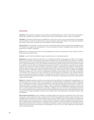 . 204
Glossário
Apartheid: “Vida separada”, ou segregação racial ou política, foi adotada legalmente em 1948, na África do Sul, para designar o
regime político daquele país que pregava o separatismo entre brancos (que detinham o poder) e negros (não-cidadãos).
Alteridade: Os dicionários registram apenas “qualidade de ser outro”, mas o termo é um conceito importante na antropologia,
por fazer referência ao efeito de reconhecimento ou mesmo de produção cognitiva das diferenças. Uma relação de alteridade é
uma relação com um outro no qual não nos vemos refletidos. É oposto de identidade.
Eurocentrismo: O eurocentrismo é uma forma de reduzir a diversidade cultural a apenas uma perspectiva paradigmática que
vê a Europa como a origem única dos significados, o centro de gravidade do mundo, o paradigma a partir do qual o resto do
planeta deve ser medido e comparado.
Etnia: Refere-se à classificação de um povo ou de uma população de acordo com sua organização social e cultural, caracteriza-
das por particulares modos de vida.
Fenótipo: é a parte visível dos indivíduos; enquanto o genótipo refere-se à constituição genética.
Indianismo: Na primeira metade do século XIX, com a transferência da família real portuguesa, em 1808, e com a indepen-
dência, em 1822, o Brasil viveu um período de afirmação de identidade, que veio acompanhado do incremento nas condições
de desenvolvimento de uma vida intelectual própria. Essa foi a época em que despontou uma literatura patriótica, assim como
houve a adoção do Romantismo como estilo e ideologia. No Romantismo, prevalece a dimensão do local, associada ao esforço
de ser diferente, uma veia aberta às reivindicações de autonomia nacional. No caso do Brasil, em especial, isso veio acompa-
nhado do culto à natureza, do retorno ao passado, ao pitoresco, ao exagero e à preferência pela metáfora. O indianismo foi a
principal expressão literária e artística desse Romantismo patriótico. Por meio dele, o índio deixou de figurar como selvagem,
praga que deveria ser eliminada e expressão de ignorância, para figurar como símbolo nacional. Gonçalves de Magalhães,
Visconde de Araguaia (1811-1822), escreveu a Confederação dos Tamoios (1856); Gonçalves Dias (1823-1864), em seu poema
“I-Juca Pirama”, narra a história de um índio sacrificado por uma tribo inimiga. E seus Primeiros cantos (1846) foi referência
para a poesia nacional do período. No romance, teve destaque José de Alencar (1829-1877) com o Guarani (1857) e Iracema
(1863). O indianismo pretendia dar ao brasileiro a convicção de ter tido gloriosos antepassados, mascarando a origem africana,
considerada menos digna.
Mestiço: São designados mestiços os animais cujos ancestrais são de raças diferentes. Esta designação foi expandida para o caso
dos humanos por uma extensão da lógica racista, que postula ser possível identificar raças humanas e estabelecer diferenças
entre os indivíduos de raças puras e os de raças misturadas. No caso do Brasil, mestiço índica basicamente duas combinações
raciais, que resultam no “mulato” (derivado da palavra “mula”), formado pela combinação de pais brancos e negros, e no
caboclo, formado pela combinação de brancos e indígenas. Existem ainda outras possibilidades de identificação de mestiços,
como os cafusos, formados pela combinação de pais negros e indígenas, mas esta e ainda outras combinações possíveis não
têm a mesma importância que as primeiras, justamente em função do papel que elas exercem na citada mitologia das três raças
e em decorrência do lugar privilegiado do branco/a nesta mitologia. Veja o livro Rediscutindo a mestiçagem no Brasil, citado
na bibliografia.
Mito da Democracia Racial: Este mito é atribuído ao sociólogo Gilberto Freyre que, entre as décadas de 1930 e 1950, escreveu
Casa grande e senzala, grande obra sobre as relações raciais no Brasil. Nela, partindo do princípio positivo de romper com as
abordagens racistas da sociedade e da história brasileira contra os negros, Gilberto trouxe à tona as relações que existiam entre
senhores/sinhás e escravos/as, assim como os modos de vida da elite e do povo. Ao realizar tais análises, Freyre acabou por pro-
duzir a imagem de uma sociedade harmônica e integrada afetiva e sexualmente, mas de fato artificial. Seu pensamento exerceu,
porém, grande influência sobre a literatura e os pensadores subseqüentes, a ponto de aprendermos, por meio deste mito, que
o Brasil é um país onde não existe preconceito ou discriminação de raça ou de cor e no qual as diferenças são absorvidas de
forma cordial e harmoniosa.
 