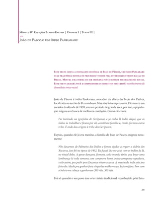 . 205
Este texto conta a instigante história de João de Páscoa, um índio Pankararu
cuja trajetória mostra os processos vividos pela diversidade étnico-racial no
Brasil. Mostra uma forma de ser indígena pouco comum no imaginário social.
Este texto ajudará você a compreender os conceitos do texto O reconhecimento da
diversidade étnico-racial.
João de Páscoa é índio Pankararu, morador da aldeia do Brejo dos Padres,
localizada no sertão de Pernambuco. Mas não foi sempre assim. Ele nasceu em
meados da década de 1920, em um período de grande seca, por isso, a popula-
ção migrou em busca de melhores condições. Como ele conta:
Fui batizado na igrejinha de Geripancó, e já tinha lá índio daqui, que os
índios ia trabalhar e ficava por ali, constituía família e, então, formou outra
tribo. É onde deu origem à tribo dos Geripancó.
Depois, quando ele já era menino, a família de João de Páscoa migrou nova-
mente:
Nós descemos de Palmeira dos Índios e fomos ajudar a erguer a aldeia dos
Xucurus, isso foi na época de 1932. Eu fiquei lá e me criei com os índios de lá,
no ritual deles. A gente dançava, fumava, todo mundo tinha que levar uma
lembrança lá toda semana; um comprava fumo, outro comprava rapadura,
tudo assim, pra pedir pros Encantos virem a terra. A meninada toda saía pra
feira da cidade pra ganhar frete daquelas mulheres que faziam feira. Iam com
o balaio na cabeça e ganhavam 200 réis, 300 réis.
Foi só quando o seu povo teve o território tradicional reconhecido pelo Esta-
Módulo IV: Relações Étnico-Raciais | Unidade I | Texto III |
João de Páscoa: um índio Pankararu
 
