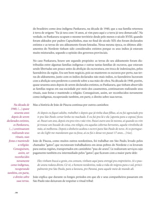 . 206
do brasileiro como área indígena Pankararu, na década de 1940, que a sua família retornou
à terra de origem: “Eu já tava com 14 anos, aí vim para aqui e a terra já tava demarcada”. Na
verdade, os Pankararu ocupam o mesmo território desde pelo menos o século XVIII, quando
foram aldeados por padres Capuchinhos, mas no final do século XIX eles foram declarados
extintos e as terras do seu aldeamento foram loteadas. Nessa mesma época, os últimos alde-
amentos do Nordeste tinham sido considerados extintos porque os seus índios já estavam
muito misturados, segundo a opinião dos governos provinciais.
No caso Pankararu, houve um segundo propósito: as terras do seu aldeamento foram dis-
tribuídas entre algumas famílias indígenas e outras tantas famílias de escravos, que estavam
sendo libertadas um pouco antes da abolição da escravatura, em troca de indenizações, pelos
fazendeiros da região. Era um bom negócio, pois ao manterem os escravos por perto, nas ter-
ras do aldeamento, junto com os índios declarados não mais índios, os fazendeiros lucravam
com a abolição sem perderem o controle sobre a sua mão-de-obra. Na década de 1940, porém,
quase sessenta anos depois de serem declarados extintos, os Pankararu, que tinham absorvido
as famílias negras em sua sociedade por meio dos casamentos, continuavam realizando seus
rituais, suas festas e mantendo a religião. Conseguiram, assim, ser reconhecidos novamente
como indígenas, recuperando também, em parte, o direito sobre suas terras.
Mas a história de João de Páscoa continua por outros caminhos:
Aí depois eu fiquei adulto, trabalhei e depois que já tinha duas filhas, aí eu fui agenciado pra
ir pra São Paulo cortar lenha no machado. E eu fui pra lá e ela [aponta para a esposa] ficou
aí. Passei um ano, depois era pra vim e não vim. Passei outro ano lá mesmo, aí quando eu vim
já trouxe um bocado de coisa, era relógio, era aquelas cobertas berrantes, aquela vitrolinha de
mão, aí melhorou. Depois o dinheiro acabou e escrevi para São Paulo de novo. Aí os portugue-
ses da Light me mandaram que eu fosse, aí eu fui e dessa vez passei 17 anos... [riso].
João de Páscoa, como muitos outros nordestinos, foi trabalhar em São Paulo, levado pelos
chamados “gatos”, que recrutavam trabalhadores em áreas pobres do Nordeste e os levavam
para outras regiões, transportados em caminhões “pau-de-arara”. Lá realizavam serviços cujo
pagamento também era intermediado pelos “gatos”, que ficavam com a maior parte dele:
Eles vinham buscá a gente, era comum, vinham aqui para entregá pra empreiteiro. Aí o pau-
de-arara rodava direto. Cê vê, o homem nordestino, toda a vida ele migrou para o sul, princi-
palmente pra São Paulo, para a lavoura, pro Paraná, para aquele meio de mundo ali.
João explica que durante os longos períodos em que ele e seus companheiros passavam em
São Paulo não deixavam de respeitar o ritual tribal:
Na década de
1940, (...) quase
sessenta anos
depois de serem
declarados extintos,
os Pankararu,
(...) continuavam
realizando seus
rituais, suas
festas e mantendo
a religião.
Conseguiram,
assim, ser
reconhecidos
novamente
como indígenas,
recuperando
também, em parte,
o direito sobre
suas terras.
 