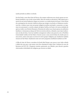 . 208
nando períodos na aldeia e na favela.
Em São Paulo, como disse João de Páscoa, eles sempre realizavam seus rituais apenas em am-
bientes familiares, sem revelar serem índios. Mas isto mudou na década de 1980, depois que a
morte de um jovem Pankararu chegou aos jornais e ao conhecimento da Funai. Como forma
de se protegerem da crescente violência urbana que atingia a sua favela, os Pankararu resolve-
ram dar a conhecer que eram um grupo indígena em plena metrópole, e passaram a se orga-
nizar em associações e a receber amparo da Igreja Católica, da Funai e de outras entidades de
apoio ao índio e aos Direitos Humanos.Deixaram de realizar seus rituais apenas em ambientes
familiares e retomaram as danças do Toré em terreiros abertos, voltando a usar trajes tradicio-
nais em dias de festa. Com isso também conseguiram realizar uma parceria com a Pontifícia
Universidade Católica de São Paulo e tiveram acesso a uma cota de bolsas de estudos para os
seus jovens, assim como para os jovens de outros grupos indígenas que atualmente também
moram em São Paulo. Atualmente existe um outro programa semelhante também na USP.
A filha de João de Páscoa, moradora da favela Real Parque, que poucas vezes tinha voltado
à aldeia dos seus pais e que tantas vezes fora chamada de negra, hoje é bolsista do curso de
literatura da PUC-SP e freqüenta reuniões quinzenais, aos sábados, para discutir questões
relacionadas à identidade dos indígenas que moram na cidade.
 
