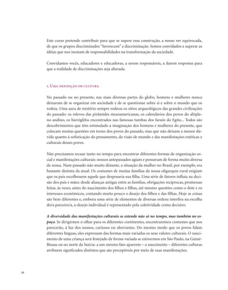 . 20
Este curso pretende contribuir para que se supere essa construção, a nosso ver equivocada,
de que os grupos discriminados “favorecem” a discriminação. Somos convidados a superar as
idéias que nos isentam de responsabilidades na transformação da sociedade.
Convidamos vocês, educadores e educadoras, a serem responsáveis, a darem respostas para
que a realidade de discriminações seja alterada.
1. Uma definição de cultura
No passado ou no presente, nas mais diversas partes do globo, homens e mulheres nunca
deixaram de se organizar em sociedade e de se questionar sobre si e sobre o mundo que os
rodeia. Uma aura de mistério sempre rodeou os sítios arqueológicos das grandes civilizações
do passado: os relevos das pirâmides mesoamericanas, os calendários dos povos do altipla-
no andino, os hieróglifos encontrados nas famosas tumbas dos faraós do Egito... Todos são
descobrimentos que têm estimulado a imaginação dos homens e mulheres do presente, que
colocam muitas questões em torno dos povos do passado, mas que não deixam a menor dú-
vida quanto à sofisticação do pensamento, da visão de mundo e das manifestações estéticas e
culturais desses povos.
Não precisamos recuar tanto no tempo para encontrar diferentes formas de organização so-
cial e manifestações culturais: nossos antepassados agiam e pensavam de forma muito diversa
da nossa. Num passado não muito distante, a situação da mulher no Brasil, por exemplo, era
bastante distinta da atual. Os costumes de muitas famílias da nossa oligarquia rural exigiam
que os pais escolhessem aquele que desposaria sua filha. Uma série de fatores influía na deci-
são dos pais e mães: desde alianças antigas entre as famílias, obrigações recíprocas, promessas
feitas, às vezes, antes do nascimento dos filhos e filhas, até mesmo questões como o dote e os
interesses econômicos, contando muito pouco o desejo dos filhos e das filhas. Hoje as coisas
são bem diferentes e, embora uma série de elementos de diversas ordens interfira na escolha
do/a parceiro/a, o desejo individual é representado pela coletividade como decisivo.
A diversidade das manifestações culturais se estende não só no tempo, mas também no es-
paço. Se dirigirmos o olhar para os diferentes continentes, encontraremos costumes que nos
parecerão, à luz dos nossos, curiosos ou aberrantes. Do mesmo modo que os povos falam
diferentes línguas, eles expressam das formas mais variadas os seus valores culturais. O nasci-
mento de uma criança será festejado de forma variada se estivermos em São Paulo, na Guiné-
Bissau ou no norte da Suécia: a um mesmo fato aparente – o nascimento – diferentes culturas
atribuem significados distintos que são perceptíveis por meio de suas manifestações.
 