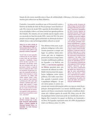 . 210
função de eles terem mantido entre si laços de solidariedade e liderança e de terem conheci-
mentos para sobreviver na Mata Atlântica.
Contudo, é necessário reconhecer que só foi possível contar a
história da família de João de Páscoa porque neste final de sé-
culo XX e início de século XXI a questão da diversidade inter-
na às sociedades voltou a ser tema central nas agendas políticas
dos Estados. No entanto, em um sentido oposto àquele como
era encarada no final do século XIX e início do XX. Um novo
projeto social emerge, agora sustentado na afirmação da diver-
sidade étnica e não na homogeneidade cultural ou racial.
Nos últimos trinta anos, as po-
pulações indígenas e afro-ame-
ricanas passaram a ocupar um
lugar na política latino-ame-
ricana que não se imaginava
possível até pouco tempo antes.
Grandes mobilizações públicas
no Equador e na Bolívia, em
1990, e o movimento zapatista
no México apontam para um
momento de inflexão na visibi-
lidade internacional das popu-
lações indígenas como atores
políticos. Em todos esses Esta-
dos, quando é possível contar
a população indígena – já que
em vários países os censos na-
cionais não trazem informações sobre cor, raça ou etnia da po-
pulação, homogeneizando-a ao menos simbolicamente – ela
aparece em franco crescimento, invertendo a tendência domi-
nante até o último quarto do século XX. Hoje, cerca de 10%
da população latino-americana pode ser classificada como in-
dígena. Ela é maioria (ou quase) na Bolívia, na Guatemala e
no Peru. No Equador, representa entre 30 a 40% da população
total e no México, entre 15 e 20%.
No México, no dia 1 de janeiro de
1994,tevelugarolevantedosíndios
de Chiapas,liderados pelo encapu-
zados e misteriosos comandantes
do EZLN (Exército Zapatista de
Libertação Nacional). Mesmo não
tendo por objetivo tomar o poder
e implantar um governo indígena
ou socialista, mas sim incentivar
a auto-organização da sociedade
civil mexicana, pretendeu trans-
formar profundamente o sistema
social e político do país. O EZLN é
hoje uma referência mundial para
os que se sentem vítimas do neoli-
beralismo. A inspiração maior foi
Emiliano Zapata que, no começo
do século, à frente do Exército do
Sul, representou a insurreição dos
camponeses e dos índios, a luta
contra os poderosos, o programa
agrário de redistribuição das ter-
ras e a organização comunitária da
vida camponesa.O EZLN combina
tradições subversivas, que for-
mam uma cultura revolucionária
que ganha força literária nos ar-
tigos do mítico subcomandante
Marcos. Dos seus textos e cartas
vem a expressão de um sentimen-
to que cresce na América Latina: o
do esquecimento dos pobres, dos
negros, dos índios e das outras ví-
timas do“neoliberalismo”.
Abaixo há um trecho retirado do
texto “Todos somos mexicanos”, do
SubcomandanteMarcos(1988),atra-
vés do qual se pode conhecer o que
pensavamesentiamos“esquecidos”.
“E nós? Cada vez mais esquecidos.
A história não era mais suficien-
te para evitar que morrêssemos,
esquecidos e humilhados. Porque
morrer não dói, o que dói é o es-
quecimento. Descobrimos, assim,
que não existíamos mais, que os
governantes tinham se esquecido
de nós na euforia de cifras e taxas
de crescimento. Um país que se es-
quece do seu passado não pode ter
futuro. Então tomamos as armas
e penetramos nas cidades onde
éramos animais. Fomos e disse-
mos ao poderoso ‘Aqui estamos!’,
e gritamos para todo o país ‘Aqui
estamos!’, e gritamos para todo o
mundo ‘Aqui estamos!’. E vejam
só como são as coisas porque, para
que nos vissem, tivemos de cobrir
nosso rosto; para que nos nomeas-
sem, negamos o nome; apostamos o
presente para ter um futuro; e para
viver... morremos”.
(In: DI FELICE, Mássimo &
MUÑOZ, Cristobal (org). A revo-
lução invencível: subcomandante
Marcos e Exército Zapatista de
Libertação Nacional. Cartas e co-
municados. São Paulo: Boitempo
Editorial,1998).
 
