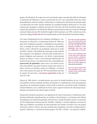 . 212
grantes. Na década de 70, surgiu um novo movimento negro, marcado pela idéia de afirmação
e valorização das diferenças e contra o preconceito de cor e raça, assumindo assim um caráter
destacadamente cultural e político. Diante disso, os objetivos de valorização do passado negro
e de destruição dos mitos racistas existentes na sociedade brasileira destacaram-se. Foi nesse
contexto que emergiram os debates em torno do 13 de maio e do 20 de novembro, assim como a
respeito dos quilombos e de Zumbi dos Palmares, promovendo avanços na revisão da ideologia
nacional. Depois dos anos 80, Zumbi foi erigido o herói nacional e, em 1995, o dia de sua morte,
a partir do slogan Zumbi está vivo, foi transformado em Dia Nacional da Consciência Negra.
Um marco fundamental de tais mudanças ideológicas e ins-
titucionais no Brasil foi a Constituição Federal de 1988, que
após forte mobilização popular e sensibilização de parlamen-
tares, a exemplo de outros direitos, reconheceu a diversidade
étnica, racial e cultural de sua população, ainda que se tenha
resistido a incluir a diversidade de orientação sexual. Falando
das conquistas, isto significou o fim da tutela estatal sobre os
grupos indígenas, que passaram a ter direito à representação
própria na Justiça e acesso a uma educação diferenciada. Da
mesma forma, houve o reconhecimento das comunidades re-
manescentes de quilombos, assim como o seu direito a terra.
Tais comunidades, das quais até pouco tempo nem mesmo se
falava, tiveram seus direitos aceitos na Colômbia e no Brasil,
entre outros países. Por aqui, até 1995 elas perfaziam uma lista
de apenas 50, mas hoje o movimento quilombola já fala em
mais de 3 mil.
Depois de 1988, houve o reconhecimento, por parte do Estado brasileiro, de ser o racismo
um problema real da sociedade brasileira, precisando ser combatido por meio de programas
específicos e de instituições próprias. Assim, ainda no final dos anos 80, foi criada a Fundação
Cultural Palmares, com a atribuição de mover ações e apoiar iniciativas de valorização da po-
pulação, da memória e da cultura negra no Brasil.
Os governos brasileiros passaram a ser signatários de várias Convenções e Conferências inter-
nacionais dedicadas especificamente ao combate à discriminação e à promoção dos direitos
de populações até então desrespeitadas. Dessa forma, o Estado brasileiro assinou a Convenção
169 da Organização Internacional do Trabalho, ratificada e tornada legislação nacional em
2004, que estabelece um padrão de relacionamento dos Estados nacionais com seus grupos
autóctones, tribais e étnicos, não mais pautado pela assimilação, mas pelo reconhecimento e
respeito à diferença e à autonomia desses grupos. Em 2001, o Brasil – em especial a militân-
Para saber mais sobre quilombos,
veja o site do Observatório Qui-
lombola:www.koinonia.org.br/oq.
Nesse site, você pode ouvir os de-
poimentos de mulheres e jovens
quilombolas sobre temas como
terra, religião, gênero e juventude.
Para ter acesso à legislação sobre
o tema, assim como à relação dos
processos jurídicos e administra-
tivos em curso nos diferentes es-
tados, ver o site da Comissão Pró-
Índio de São Paulo: http://www.
cpisp.org.br/comunidades/ .
Para uma visão da própria mili-
tância quilombola sobre o tema,
consulte o site da CONAQ: http://
www.conaq.org.br/.
 