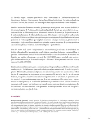 . 213
cia feminina negra – teve uma participação ativa e destacada na III Conferência Mundial de
Combate ao Racismo, Discriminação Racial, Xenofobia e Intolerância Correlata realizada na
cidade de Durban, na África do Sul, com importantes repercussões sobre o tema no Brasil.
O efeito institucional de tais acordos foi, por exemplo, a criação em anos recentes da SEPPIR
(Secretaria Especial de Políticas de Promoção da Igualdade Racial), que tem o objetivo de ade-
quar e articular as diferentes políticas ministeriais em torno da promoção da igualdade racial.
E também da Secretaria de Educação Continuada, Alfabetização e Diversidade (Secad), criada
em julho de 2004, com o objetivo de contribuir para a redução das desigualdades educacionais
por meio de políticas públicas que ampliem o acesso à educação continuada, promovendo a
orientação a projetos político-pedagógicos voltados para os segmentos da população vítima
de discriminação e de violência, incluindo indígenas e quilombolas.
Um dos efeitos mais claros e importantes da institucionalização do tema da diversidade no
âmbito educacional foi a criação de uma legislação específica obrigando escolas públicas e
privadas a adotarem em seus currículos a história da África e dos descendentes de africanos no
Brasil, o que inclui a cultura negra em geral (Lei 10.639/2003), agora ampliada para contem-
plar também a introdução da história indígena e da cultura destes povos no currículo escolar
nacional (Lei 11.465/2005).
Finalmente, nos últimos anos, com a implantação do Programa Nacional de Desenvolvimento
das Populações Tradicionais, o governo brasileiro reconheceu a existência de mais 13 tipos de
grupos diferenciados, além dos indígenas e dos quilombolas, quanto aos seus modos de vida e
formas de produção social, os quais merecem tratamento diferenciado. São eles os caiçaras, os
faixinais, os ciganos, as quebradeiras de coco, os pantaneiros, os sertanejos, os geraizeiros, en-
tre outros. A perpetuação desses grupos que deveriam ter desaparecido, assim como a manu-
tenção ou a recuperação da suas formas de identificação diferenciada no seio das sociedades
nacionais, pode parecer um fenômeno surpreendente do ponto de vista do evolucionismo, do
nacionalismo, do eurocentrismo e das propostas de branqueamento, mas é um fato plena-
mente consolidado nos dias de hoje.
Glossário
Remanescentes de quilombos: Também chamadas de “quilombos contemporâneos”, as comunidades quilombolas tiveram
seus direitos territoriais reconhecidos pela Constituição Federal de 1988 através do artigo 68 dos Atos Dispositivos Transitórios.
Apesar de a Constituição não trazer uma definição para “remanescentes de quilombos”, hoje prevalece a interpretação de que
tais comunidades não podem ser pensadas como restos ou resíduos de antigos quilombos históricos, mas como grupos que,
antes ou depois da dissolução do regime escravista, lograram organizar-se na forma de comunidades de caráter predominante-
mente familiar, sobre territórios de uso tradicional. Delimitaram assim verdadeiros territórios étnicos reconhecidos como dis-
tintos por seus vizinhos, seja de forma positiva, seja de forma preconceituosa. Para avançar no tema, ver o artigo “Quilombos”,
no livro Raça – Novas Perspectivas Antropológicas, citado na bibliografia desta unidade.
 