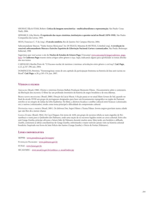 . 215
SHOHAT, Ella & STAM, Robert. Crítica da imagem eurocêntrica – multiculturalismo e representação. São Paulo: Cosac
Naify, 2006.
SHWARCZ, Lilia Moritz. O espetáculo das raças: cientistas, instituições e questão racial no Brasil (1870-1930). São Paulo:
Companhia das Letras, 1993.
SILVA, Francisco C. T da (org.). O século sombrio. Rio de Janeiro: Ed. Campus-Elsevier, 2004.
Subcomandante Marcos.“Todos Somos Mexicanos”. In: DI FELICE, Mássimo & MUÑOZ, Cristobal (org). A revolução in-
vencível: subcomandante Marcos e Exército Zapatista de Libertação Nacional. Cartas e comunicados. São Paulo: Boitempo
Editorial, 1998
Sugerimos que você acesse o site do Núcleo de Estudos de Gênero Pagu (Unicamp) www.unicamp.br/pagu/cadernos_pagu.
htm. Os Cadernos Pagu trazem vários artigos sobre gênero e raça. Aqui, indicamos alguns para aprofundar os temas aborda-
dos nos textos:
CARVALHO, Marília Pinto de.“O fracasso escolar de meninos e meninas: articulações entre gênero e cor/raça”. Cad. Pagu,
n.22, p.247-290, jun. 2004.
DOMINGUES, Petrônio.“Frentenegrinas: notas de um capítulo da participação feminina na história da luta anti-racista no
Brasil”. Cad. Pagu, n.28, p.345-374, jun. 2007.
Vídeos e filmes
Abolição (Brasil, 1988). Diretor e roteirista Zózimo Bulbul, Produção Momento Filmes. Documentário sobre o centenário
da libertação dos escravos. O filme faz um profundo inventário da história do negro brasileiro e de seus dilemas.
Brava gente brasileira (Brasil, 2000). Direção de Lúcia Murat. A ficção passa-se no atual Mato Grosso do Sul, quando no
final do século XVIII um grupo de portugueses designados para fazer um levantamento topográfico na região do Pantanal
envolve-se no estupro de índias da tribo Kadiwéus. No filme, a diretora focaliza o conflito cultural entre brancos (colonizado-
res) e nativos (colonizados), tendo como tema principal a dificuldade de compreensão cultural.
Distraída para a morte (Brasil, 2001). De Jeferson Dee, Super Filmes e Trama Filmes. Jovens negros gravitam numa cidade
que não lhes dá a menor chance
Ganga Zumba (Brasil, 1964). De Cacá Diegues. Em torno de 1650, um grupo de escravos rebela-se num engenho de Per-
nambuco e ruma para o Quilombo dos Palmares, onde uma nação de ex-escravos fugidos resiste ao cerco colonial. Entre eles
está Ganga Zumba, príncipe africano e futuro líder de Palmares durante muitos anos. Mais tarde, seu herdeiro e afilhado,
Zumbi, contestará as idéias conciliatórias de Ganga Zumba, enfrentando o maior exército jamais visto na história colonial
brasileira. Inspirado nos livros de João Felício dos Santos (Ganga Zumba) e Décio de Freitas (Palmares).
Links importantes
SEPPIR - www.presidencia.gov.br/seppir/
Fundação Palmares - www.palmares.gov.br
FUNAI - www.funai.gov.br
SECAD/MEC - www.secad.to.gov.br/conheca_a_secad/index.jsp
 