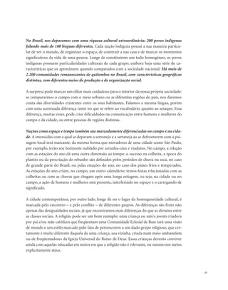 . 21
No Brasil, nos deparamos com uma riqueza cultural extraordinária: 200 povos indígenas
falando mais de 180 línguas diferentes. Cada nação indígena possui a sua maneira particu-
lar de ver o mundo, de organizar o espaço, de construir a sua casa e de marcar os momentos
significativos da vida de uma pessoa. Longe de constituírem um todo homogêneo, os povos
indígenas possuem particularidades culturais de cada grupo, embora haja uma série de ca-
racterísticas que os aproximem quando comparados com a sociedade nacional. Há mais de
2.200 comunidades remanescentes de quilombos no Brasil, com características geográficas
distintas, com diferentes meios de produção e de organização social.
A surpresa pode marcar um olhar mais cuidadoso para o interior da nossa própria sociedade:
se compararmos o campo com o meio urbano ou as diferentes regiões do país, nos daremos
conta das diversidades existentes entre os seus habitantes. Falamos a mesma língua, porém
com uma acentuada diferença tanto no que se refere ao vocabulário, quanto ao sotaque. Essa
diferença, muitas vezes, pode criar dificuldades na comunicação entre homens e mulheres do
campo e da cidade, ou entre pessoas de regiões distintas.
Noções como espaço e tempo também são marcadamente diferenciadas no campo e na cida-
de. A imensidão com a qual se deparam o sertanejo e a sertaneja ao se defrontarem com a pai-
sagem local será marcante, da mesma forma que moradores de uma cidade como São Paulo,
por exemplo, terão seu horizonte nublado por arranha-céus e viadutos. No campo, a relação
com as estações do ano dá uma outra dimensão ao tempo: o sucesso na colheita, a época do
plantio ou da procriação do rebanho são definidos pelos períodos de chuva ou seca, no caso
de grande parte do Brasil, ou pelas estações do ano, no caso dos países frios e temperados.
As estações do ano criam, no campo, um outro calendário: temos festas relacionadas com as
colheitas ou com as chuvas que chegam após uma longa estiagem, ou seja, na cidade ou no
campo, a ação de homens e mulheres está presente, interferindo no espaço e o carregando de
significado.
A cidade contemporânea, por outro lado, longe de ser o lugar da homogeneidade cultural, é
marcada pelo encontro – e pelo conflito – de diferentes grupos. As diferenças são fruto não
apenas das desigualdades sociais, já que encontramos mais diferenças do que as divisões entre
as classes sociais. A religião pode ser um bom exemplo: uma criança ou um/a jovem criado/a
por pai e/ou mãe católicos que freqüentam uma Comunidade Eclesial de Base terá uma visão
de mundo e um estilo marcado pelo fato de pertencerem a um dado grupo religioso, que cer-
tamente é muito diferente daquele de uma criança, sua vizinha, criada num meio umbandista
ou de freqüentadores da Igreja Universal do Reino de Deus. Essas crianças deverão conviver
ainda com aquelas educadas em meios em que a religião não é relevante, ou mesmo em meios
explicitamente ateus.
 