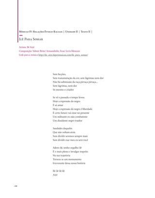 . 220
Sem facções,
Sem transmutação da cor, sem lágrimas nem dor
Não há submissão da raça pirraça pirraça...
Sem lágrimas, nem dor
Só mesmo o criador
Se vê o passado o tempo levou
Hoje a expressão do negro
É só amar
Hoje a expressão do negro é liberdade
É certo futuro vai estar no presente
Um militante ex-não combatente
Um dissidente negro traidor
Saudades daqueles
Que não voltam atrás
Sem dividir seremos sempre mais
Sem dividir esse meu eu será você
Adoro ilê, tenho orgulho ilê
É o mais pleno e invulgar respeito
Na sua trajetória
Tornou-se um monumento
Irreverente dessa nossa história
Ilê ilê ilê ilê
Aiyê
Módulo IV: Relações Étnico-Raciais | Unidade II | Texto II |
Ilê Para Somar
Artista: Ilê Aiyê
Composição: Valmir Brito/ Armandinho Áras/ Levis Menezes
Link para a música http://ile_aiye.hipermusicas.com/ile_para_somar/
 