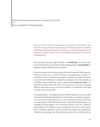 . 221
Com esse texto é possível perceber que características como raça e sexo
funcionam como mecanismos de segregação e estratificação social. Mesmo
atingindo escolaridade superior aos homens, as mulheres permanecem com
diferenças salariais significativas. Você percebe essa questão na sociedade
contemporânea?
Toda sociedade apresenta algum modelo de estratificação. Ela existe a par-
tir do momento em que há diferenciação, hierarquização ou desigualdade de
qualquer natureza dentro de uma sociedade.
Estas demarcações não são uma simples divisão da sociedade. Nelas estão em-
butidos os valores que a sociedade atribuiu a cada grupo que a compõe. Es-
ses critérios, que são tomados para dividir a sociedade, são impostos desde o
nascimento dos indivíduos ou adquiridos ao longo da vida. Por exemplo, na
sociedade indiana tradicional – que se organiza pelo sistema de castas – os
indivíduos nascem dentro das castas e lá permanecem até morrer; seus/suas
filhos/as serão destas castas e morrerão lá também. A mobilidade social entre
as castas é praticamente nula.
No Antigo Regime, a sociedade européia medieval organizava-se pelo modelo
estamental. Os indivíduos distribuíam-se entre nobres, sacerdotes e campone-
ses e com raras exceções passava-se de um estamento para outro. Tal divisão
era uma tradição construída historicamente e legitimada juridicamente, e foi
chamada de Antigo Regime. Com a Revolução Francesa, em 1789, a ordem do
Antigo Regime foi abolida para que se instituísse uma nova: a ordem capita-
lista ou burguesa, segundo a qual a sociedade não deveria ser dividida juri-
dicamente em qualquer tipo de segmentação, deixando os indivíduos livres
Módulo IV: Relações Étnico-Raciais | Unidade II | Texto III |
Raça, gênero e desigualdades
 