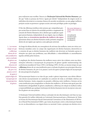. 222
para realizarem suas escolhas. Nasceu aí a Declaração Universal dos Direitos Humanos, que
diz que “todas as pessoas são livres e iguais por direito”. Independente da origem social, os
indivíduos deveriam ter as mesmas chances de ascender socialmente, ou seja, galgar melhores
posições sociais ou pertencer a grupos sociais com mais privilégio, poder ou prestígio.
O fim das diferenças jurídicas entre pessoas que compunham gru-
pos sociais fixos no interior da sociedade permitiu o surgimento do
conceito de Direitos Humanos, isto é, direitos que se aplicam a qual-
quer pessoa humana, independente de sua origem, raça ou religião.
Apesar disso, as circunstâncias específicas das mulheres e dos negros
apresentam abuso aos direitos humanos sendo, portanto, marginais
dentro de um regime que aspirava a uma aplicação universal.
Ao longo da última década, em conseqüência do ativismo das mulheres, tanto em várias con-
ferências mundiais como no campo das organizações de direitos humanos, desenvolveu-se
o consenso de que os direitos humanos das mulheres não deveriam ser limitados apenas às
situações nas quais seus problemas, suas dificuldades e vulnerabilidades se assemelhassem
àquelas sofridas pelos homens.
A ampliação dos direitos humanos das mulheres nunca esteve tão evidente como nas deter-
minações referentes à incorporação da perspectiva de gênero (gender mainstreaming) das
conferências mundiais de Viena (1993) e de Beijing (1995). De fato, ao mesmo tempo em que
a diferença deixou de ser uma justificativa para a exclusão do gênero nos principais discursos
de direitos humanos, ela, por si só, passou a servir de apoio à própria lógica de incorporação
de uma perspectiva de gênero.
Tal incorporação baseia-se na visão de que, sendo o gênero importante, seus efeitos diferen-
ciais devem necessariamente ser analisados no contexto de todas as atividades relativas aos
direitos humanos. Assim, enquanto no passado a diferença entre mulheres e homens serviu
como justificativa para marginalizar os direitos das mulheres e, de forma mais geral, para dar
fundamento à desigualdade de gênero, atualmente, a diferença em relação às mulheres indica
a responsabilidade que qualquer instituição de direitos humanos tem de incorporar uma aná-
lise de gênero em suas práticas.
A Declaração Universal também reforça o princípio da não-discriminação com base na raça.
Esta garantia foi melhor elaborada na Convenção Internacional para a Eliminação de Todas
as Formas de Discriminação Racial (International Convention on the Elimination of All For-
ms of Racial Discrimination/CERD), que tratou da proteção contra a discriminação baseada
na cor, na descendência e na origem étnica ou nacional. Como a proteção aos direitos civis e
Para acessar informações es-
tatísticas sobre o tema acesse
os sites: 
www.seade.gov.br
www.dieese.org.br
www.ipea.gov.br
www.ibge.gov.br
(...) ao mesmo
tempo em que
a diferença
deixou de ser
uma justificativa
para a exclusão
do gênero nos
principais
discursos de
direitos humanos,
ela, por si só,
passou a servir
de apoio à
própria lógica de
incorporação de
uma perspectiva
de gênero.
 