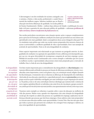. 224
A desvantagem é um dos resultados do racismo conjugado com
o sexismo, e limita a vida escolar, profissional e a saúde física e
mental das mulheres negras. Sabemos também que no Brasil a
educação tem fortes diferenças de qualidade. As escolas públicas
de Ensino Fundamental e Médio – embora haja esforços do Estado e mobilização da socie-
dade civil para a garantia de uma educação pública de qualidade – enfrentam problemas de
infra-estrutura, número insuficiente de professores/as etc.
Nas escolas particulares encontramos uma situação oposta: ações e espaços complementares
para o processo de formação, melhores condições de ensino que permitem aos seus alunos um
aprendizado com mais qualidade. Qual a conseqüência desse acesso desigual à educação? Os/
As estudantes mais pobres que estão nas escolas menos preparadas têm menores chances de
acesso à universidade e a melhores qualidade de vida e oportunidades. Este é um exemplo de
acúmulo de oportunidades. Trata-se de uma desigualdade de condições.
Outro aspecto importante está relacionado ao que tratamos no parágrafo anterior. As desi-
gualdades de condições (na aquisição de capacidades) levam a diferenças de desempenho que,
por sua vez, vão gerar diversidade de recompensas: conquista de um bom emprego e possi-
bilidade de ascensão social. Continuando com o nosso exemplo: o indivíduo que teve acesso
às melhores escolas e oportunidades educacionais estará mais preparado para o mercado de
trabalho. Esta é a bola de neve das desigualdades!
Um fator muito importante para o entendimento das desigualdades é a discriminação: o tra-
tamento diferenciado atribuído às pessoas em função de diferenças socialmente visíveis e reco-
nhecidas como importantes, como as de gênero, raça, cor, orientação sexual, religião. Quando
há discriminação, o tratamento não se relaciona às diferenças de desempenho dos indivíduos
(derivadas de sua educação,experiência e capacidade pessoal),mas aos preconceitos acerca do
grupo social ao qual o indivíduo está ligado, por auto-atribuição ou por imputação de outros/
as. Na prática, trata-se de uma contradição interna à ideologia que sustenta todo o sistema do
novo regime capitalista liberal: os indivíduos não estão livres da vinculação a grupos sociais fi-
xos,aindaquetalvínculojánãosejamaisjurídico,masaparentementenatural,comoraçaesexo.
Trazemos outro exemplo ao voltarmos à questão sobre o peso da educação na melhoria da
vida das pessoas. Muitas vezes, quando nos deparamos com uma situação de desigualdade
social que diz respeito ao salário das pessoas ou à qualidade do emprego, explicamos tais di-
ferenças dizendo que pessoas que têm bons empregos e bons salários estão mais preparados/
as, tiveram uma educação melhor, mais oportunidades. Correto? Sim. Mas isto não quer dizer
que todas as pessoas que possuem tais condições vão conseguir bons empregos e salários, ou
seja, terão igualdade de oportunidades.
Consulte os indicadores demo-
gráficos e educacionais de todo
o país.Acesse :
portal.mec.gov.br/pde/
As desigualdades
de condições
(na aquisição
de capacidades)
levam a diferenças
de desempenho
que, por sua
vez, vão gerar
diversidade de
recompensas:
conquista de um
bom emprego e
possibilidade de
ascensão social.
 