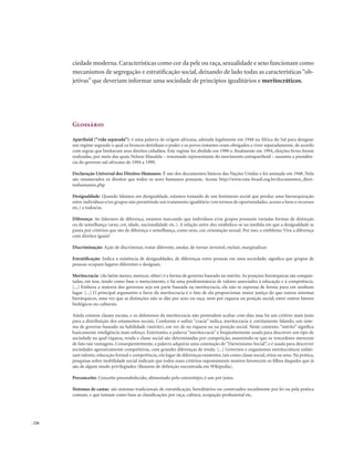 . 226
ciedade moderna.Características como cor da pele ou raça,sexualidade e sexo funcionam como
mecanismos de segregação e estratificação social, deixando de lado todas as características “ob-
jetivas” que deveriam informar uma sociedade de princípios igualitários e meritocráticos.
Glossário
Apartheid (“vida separada”): é uma palavra de origem africana, adotada legalmente em 1948 na África do Sul para designar
um regime segundo o qual os brancos detinham o poder e os povos restantes eram obrigados a viver separadamente, de acordo
com regras que limitavam seus direitos cidadãos. Este regime foi abolido em 1990 e, finalmente em 1994, eleições livres foram
realizadas, por meio das quais Nelson Mandela – renomado representante do movimento antiapartheid – assumiu a presidên-
cia do governo sul-africano de 1994 a 1999.
Declaração Universal dos Direitos Humanos: É um dos documentos básicos das Nações Unidas e foi assinada em 1948. Nela
são enumerados os direitos que todos os seres humanos possuem. Acesse http://www.onu-brasil.org.br/documentos_direi-
toshumanos.php
Desigualdade: Quando falamos em desigualdade, estamos tratando de um fenômeno social que produz uma hierarquização
entre indivíduos e/ou grupos não permitindo um tratamento igualitário (em termos de oportunidades, acesso a bens e recursos
etc.) a todos/as.
Diferença: Ao falarmos de diferença, estamos marcando que indivíduos e/ou grupos possuem variadas formas de distinção
ou de semelhança (sexo, cor, idade, nacionalidade etc.). A relação entre eles estabelece-se na medida em que a desigualdade se
pauta por critérios que são de diferença e semelhança, como sexo, cor, orientação sexual. Por isso, o emblema: Viva a diferença
com direitos iguais!
Discriminação: Ação de discriminar, tratar diferente, anular, de tornar invisível, excluir, marginalizar.
Estratificação: Indica a existência de desigualdades, de diferenças entre pessoas em uma sociedade; significa que grupos de
pessoas ocupam lugares diferentes e desiguais.
Meritocracia: (do latim mereo, merecer, obter) é a forma de governo baseado no mérito. As posições hierárquicas são conquis-
tadas, em tese, tendo como base o merecimento, e há uma predominância de valores associados à educação e à competência.
[...] Embora a maioria dos governos seja em parte baseada na meritocracia, ela não se expressa de forma pura em nenhum
lugar. [...] O principal argumento a favor da meritocracia é o fato de ela proporcionar maior justiça do que outros sistemas
hierárquicos, uma vez que as distinções não se dão por sexo ou raça, nem por riqueza ou posição social, entre outros fatores
biológicos ou culturais.
Ainda existem classes sociais, e os defensores da meritocracia não pretendem acabar com elas; mas há um critério mais justo
para a distribuição dos estamentos sociais. Conforme o sufixo “cracia” indica, meritocracia é, estritamente falando, um siste-
ma de governo baseado na habilidade (mérito), em vez de na riqueza ou na posição social. Neste contexto, “mérito” significa
basicamente inteligência mais esforço. Entretanto, a palavra “meritocracia” é freqüentemente usada para descrever um tipo de
sociedade na qual riqueza, renda e classe social são determinadas por competição, assumindo-se que os vencedores merecem
de fato tais vantagens. Conseqüentemente, a palavra adquiriu uma conotação de“Darwinismo Social”, e é usada para descrever
sociedades agressivamente competitivas, com grandes diferenças de renda. [...] Governos e organismos meritocráticos enfati-
zam talento, educação formal e competência, em lugar de diferenças existentes, tais como classe social, etnia ou sexo. Na prática,
pesquisas sobre mobilidade social indicam que todos esses critérios supostamente neutros favorecem os filhos daqueles que já
são de algum modo privilegiados (Resumo de definição encontrada em Wikipedia).
Preconceito: Conceito preestabelecido, alimentado pelo estereótipo; é um pré-juízo.
Sistemas de castas: são sistemas tradicionais de estratificação, hereditários ou construídos socialmente por lei ou pela prática
comum, e que tomam como base as classificações por raça, cultura, ocupação profissional etc.
 