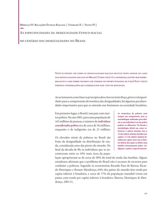 . 227
Você já pensou em como as desigualdades raciais muitas vezes andam ao lado
das desigualdades sociais no Brasil? Como você vê a diferença entre ser pobre-
branco/a e ser pobre-negro/a em termos de oportunidades de vida? Este texto
fornece informações que enriquecem esse tipo de reflexão.
AosetomaremcomobaseosprincípiosdescritosnotextoRaça,gêneroedesigual-
dades para a compreensão da temática das desigualdades,há algumas peculiari-
dades importantes para que se entenda esse fenômeno na sociedade brasileira.
Em primeiro lugar,o Brasil é um país com mui-
tospobres.Noano2001,paraumapopulaçãode
165milhõesdepessoas,onúmerodeindivíduos
considerados pobres era de cerca de 56 milhões,
enquanto o de indigentes era de 23 milhões.
Os elevados níveis de pobreza no Brasil são
fruto da desigualdade na distribuição de ren-
da, considerada uma das piores do mundo. No
final da década de 90, os indivíduos que se en-
contravam entre os 10% mais ricos da popu-
lação apropriavam-se de cerca de 50% do total da renda das famílias. Alguns
estudiosos afirmam que o problema do Brasil não é escassez de recursos para
combater a pobreza. Segundo os economistas Ricardo Paes de Barros, Ricar-
do Henriques e Rosane Mendonça, 64% dos países do mundo têm renda per
capita inferior à brasileira, e cerca de 77% da população mundial vivem em
países com renda per capita inferior à brasileira (Barros, Henriques & Men-
donça, 2001:5).
As estatísticas de pobreza nem
sempre são comparáveis, pois as
metodologias utilizadas para defi-
nir se um indivíduo é ou não pobre
podem ser diferentes. No Brasil, a
metodologia oficial usa como re-
ferência o salário mínimo, isto é,
1/4 do salário mínimo familiar per
capita e 1/2 do salário mínimo fa-
miliar per capita. Estes são os limi-
tes abaixo dos quais se define uma
família extremamente pobre (in-
digente) e pobre, respectivamente.
Módulo IV: Relações Étnico-Raciais | Unidade II | Texto IV |
As especificidades da desigualdade étnico-racial
no cenário das desigualdades no Brasil
 