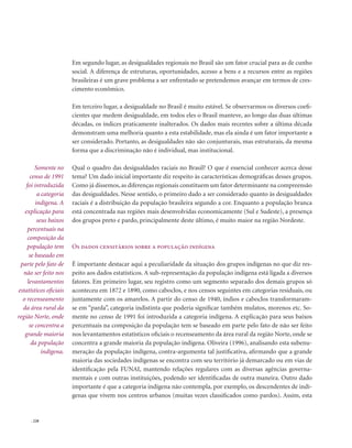 . 228
Em segundo lugar, as desigualdades regionais no Brasil são um fator crucial para as de cunho
social. A diferença de estruturas, oportunidades, acesso a bens e a recursos entre as regiões
brasileiras é um grave problema a ser enfrentado se pretendemos avançar em termos de cres-
cimento econômico.
Em terceiro lugar, a desigualdade no Brasil é muito estável. Se observarmos os diversos coefi-
cientes que medem desigualdade, em todos eles o Brasil manteve, ao longo das duas últimas
décadas, os índices praticamente inalterados. Os dados mais recentes sobre a última década
demonstram uma melhoria quanto a esta estabilidade, mas ela ainda é um fator importante a
ser considerado. Portanto, as desigualdades não são conjunturais, mas estruturais, da mesma
forma que a discriminação não é individual, mas institucional.
Qual o quadro das desigualdades raciais no Brasil? O que é essencial conhecer acerca desse
tema? Um dado inicial importante diz respeito às características demográficas desses grupos.
Como já dissemos, as diferenças regionais constituem um fator determinante na compreensão
das desigualdades. Nesse sentido, o primeiro dado a ser considerado quanto às desigualdades
raciais é a distribuição da população brasileira segundo a cor. Enquanto a população branca
está concentrada nas regiões mais desenvolvidas economicamente (Sul e Sudeste), a presença
dos grupos preto e pardo, principalmente deste último, é muito maior na região Nordeste.
Os dados censitários sobre a população indígena
É importante destacar aqui a peculiaridade da situação dos grupos indígenas no que diz res-
peito aos dados estatísticos. A sub-representação da população indígena está ligada a diversos
fatores. Em primeiro lugar, seu registro como um segmento separado dos demais grupos só
aconteceu em 1872 e 1890, como caboclos, e nos censos seguintes em categorias residuais, ou
juntamente com os amarelos. A partir do censo de 1940, índios e caboclos transformaram-
se em “parda”, categoria indistinta que poderia significar também mulatos, morenos etc. So-
mente no censo de 1991 foi introduzida a categoria indígena. A explicação para seus baixos
percentuais na composição da população tem se baseado em parte pelo fato de não ser feito
nos levantamentos estatísticos oficiais o recenseamento da área rural da região Norte, onde se
concentra a grande maioria da população indígena. Oliveira (1996), analisando esta subenu-
meração da população indígena, contra-argumenta tal justificativa, afirmando que a grande
maioria das sociedades indígenas se encontra com seu território já demarcado ou em vias de
identificação pela FUNAI, mantendo relações regulares com as diversas agências governa-
mentais e com outras instituições, podendo ser identificadas de outra maneira. Outro dado
importante é que a categoria indígena não contempla, por exemplo, os descendentes de indí-
genas que vivem nos centros urbanos (muitas vezes classificados como pardos). Assim, esta
Somente no
censo de 1991
foi introduzida
a categoria
indígena. A
explicação para
seus baixos
percentuais na
composição da
população tem
se baseado em
parte pelo fato de
não ser feito nos
levantamentos
estatísticos oficiais
o recenseamento
da área rural da
região Norte, onde
se concentra a
grande maioria
da população
indígena.
 
