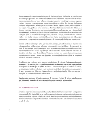 . 22
Também na cidade encontramos indivíduos de distintas origens. Há famílias recém-chegadas
do campo que, portanto, não conhecem ou têm dificuldade de lidar com uma série de instru-
mentos característicos do meio urbano, como, por exemplo, o metrô, presente em algumas
capitais, com suas escadas rolantes, portas automáticas, escuridão dos túneis e sinalizações
coloridas. Ao pedir uma informação, o sotaque e a atitude corporal dessas pessoas revelam a
sua origem rural, podendo torná-las alvo de chacota e objeto de discriminação. Há ainda, a
situação particular das crianças, que em suas casas falam outra língua que não a língua oficial
usada na escola ou na rua. O fato de falarem mais de uma língua que seria, a princípio, uma
vantagem pode se transformar num pesadelo para essas crianças, quando não são contem-
pladas e respeitadas em suas particularidades. Essa é uma realidade comum em cidades que
contam com a presença de grupos de imigrantes e de comunidades indígenas, por exemplo.
Existem ainda as diferenças entre gerações. Por exemplo, um adolescente ou mesmo uma
criança de classe média urbana sabe usar o computador com facilidade e destreza, pois faz
parte de seu universo social. Já seus pais, mães ou avós certamente terão dificuldade ou sim-
plesmente não saberão utilizá-lo por terem sido socializados em um ambiente em que a in-
formática não fazia parte do cotidiano. Uma cena comum nos bancos é encontrar pessoas
impacientes com idosos e idosas que demoram ou têm dificuldade de realizar as operações
bancárias nos caixas eletrônicos.
Acreditamos que podemos agora arriscar uma definição de cultura. Fenômeno unicamente
humano, a cultura se refere à capacidade que os seres humanos têm de dar significado às
suas ações e ao mundo que os rodeia. A cultura é compartilhada pelos indivíduos de um de-
terminado grupo, não se referindo a um fenômeno individual. E como já vimos, cada grupo
de seres humanos, em diferentes épocas e lugares, atribui significados diferentes a coisas e
passagens da vida aparentemente semelhantes.
A cultura, portanto, vai além de um sistema de costumes; é objeto de intervenção humana,
que faz da vida uma obra de arte, inventável, legível, avaliável, interpretável.
2. A diversidade cultural
O texto a seguir mostra que a diversidade cultural é um fenômeno que sempre acompanhou
a humanidade. No Brasil, há diversas tradições culturais, algumas mais popularizadas e outras
pouco conhecidas.Algumas valorizadas, outras pouco respeitadas. Como compreender os ele-
mentos comuns e as singularidades entre as culturas? Como lidar com a diversidade cultural
na sala de aula?
 