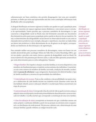 . 229
subenumeração nas bases estatísticas não permite desagregações (por sexo, por exemplo);
portanto, os dados que serão aqui apresentados não têm como contemplar informações mais
detalhadas sobre essa população.
A desigual distribuição em termos regionais já sinaliza um quadro no qual a população preta
e parda se concentra em espaços regionais menos dinâmicos e com menor acesso à estrutu-
ra de oportunidades. Vamos perceber que o processo cumulativo de desvantagens é o que
caracteriza a desigualdade racial no Brasil, mas está fortemente associado aos mecanismos
discriminatórios pelos quais passa a população preta e parda no decorrer da sua trajetória. Ou
seja, os determinantes das desigualdades raciais devem ser observados levando-se em conta os
chamados fatores produtivos (por exemplo, educação e experiência), mas deve ser dada ênfase
aos fatores não-produtivos (o efeito determinante da cor, do gênero ou da região), correspon-
dentes aos fenômenos de discriminação e de segmentação.
Para entender melhor esse processo cumulativo de desvantagens, vamos nos basear em um
modelo desenvolvido pelos sociólogos Nelson do Valle Silva e Carlos Hasenbalg (2003), que
irá nos ajudar a perceber com maior clareza a questão da desigualdade racial no Brasil. Na
nossa trajetória de vida passamos por diversos ciclos, e cada um deles apresenta características
que serão determinantes para os ciclos subseqüentes. Vejamos:
• Origem familiar: Diz respeito à situação social das famílias; os recursos disponíveis a seus
membros são fundamentais para a trajetória socioeconômica dos indivíduos. Característi-
cas tais como número de membros da família, sua renda, condições de moradia, escolari-
dade da pessoa de referência (o que antigamente chamávamos de chefe de família) e tipo
de família modificam a estrutura de oportunidades dos indivíduos.
• A internalização de recursos: Trata-se das condições e das possibilidades nas quais crian-
ças e adolescentes de cada família iniciam sua trajetória social. Questões como taxas de
mortalidade infantil, acesso à educação infantil e à escolarização básica caracterizam essa
etapa do processo.
•Aautonomizaçãodestatus:Correspondeàfasedociclodevidanaqualo/ajovemcomeçaa
adquirirstatussocialpróprio,envolvendoprimordialmenteduasdimensões:acessoaomer-
cado de trabalho e escolha marital (que corresponde à constituição de uma nova família).
• A fase da realização de status corresponde ao momento em que o indivíduo assume um
status próprio e autônomo definido a partir da sua posição na estrutura sócio-ocupacio-
nal e na distribuição da renda pessoal. Tal processo culmina com a determinação de uma
situação familiar; quando voltamos ao estágio inicial do ciclo.
A desigual
distribuição em
termos regionais
já sinaliza um
quadro no qual
a população
preta e parda se
concentra em
espaços regionais
menos dinâmicos
e com menor
acesso à estrutura
de oportunidades.
 