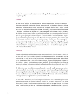 . 230
Analisando esse processo e levando em conta as desigualdades raciais, podemos apontar para
o seguinte quadro:
| Família
Há uma nítida situação de desvantagem das famílias chefiadas por pessoas de cores preta e
parda em comparação às famílias chefiadas por brancos/as. As pessoas de referência familiar
branca têm maior escolarização que as pessoas de referência familiar preta e parda. A renda
per capita das famílias chefiadas por brancos/as ultrapassa o dobro das chefiadas por pretos/as
e pardos/as. O tamanho das famílias sob a responsabilidade de brancos/as é menor que aque-
las dirigidas por negros/as. Finalmente, as famílias chefiadas por pretos/as e pardos/as contam
com um maior número de pessoas abaixo dos 15 anos de idade, o que significa maior número
de dependentes. Este dado torna-se mais agravante no entrecruzamento de sexo e cor/raça,
sintetizado nas condições familiares das mulheres negras. Famílias com chefes de cor preta e
parda apresentam proporções mais altas de chefia feminina. As mulheres negras, quando con-
sideradas pessoas de referência, concentram 63,4% desse tipo de família, e as brancas, 56,5%.
Entretanto, há entre elas o grande diferencial: a renda, pois a das mulheres negras equivale a
45% da renda das mulheres brancas.
| Educação
O ponto fundamental a ser observado no processo de internalização de recursos é a educação.
As principais características das desigualdades educacionais no Brasil são: média de anos de
estudo baixa (7,0 anos para brancos e 5,0 anos para pretos e pardos); a educação está desigual-
mente distribuída devido a uma alta correlação entre o sucesso educacional das crianças e o
de seus pais e mães (o que indica a ausência de igualdade de oportunidades); por último, há
grandes disparidades regionais nas realizações educacionais das crianças (Barros & Lam, 1993).
Os dados sobre taxa de analfabetismo, escolarização e anos de estudo apontam que embora
haja uma melhoria desses índices para todos os grupos de cor/raça, as desigualdades entre eles
ainda são significativas. Outro dado expressivo diz respeito ao atraso escolar dos negros/s. En-
tre os/as estudantes na faixa etária de 15-17 anos, 60% dos brancos/as estão cursando o Ensino
Médio; para pretos/as e pardos/as, esse percentual é de 32%.
Na faixa de 18 a 19 anos,que para quem cumpriu sua trajetória escolar de forma regular corres-
ponderia ao momento de ingresso no Ensino Superior, 21,5% dos/as brancos/as, 4,4% dos/as
pretos/ase3,2%dos/aspardos/asconseguiramcumprirtaletapa.Nafaixaseguinte,20-24anos,
temos 53,6% dos/as brancos/as no Ensino Superior e apenas 15,8% de pretos/as e pardos/as.
 