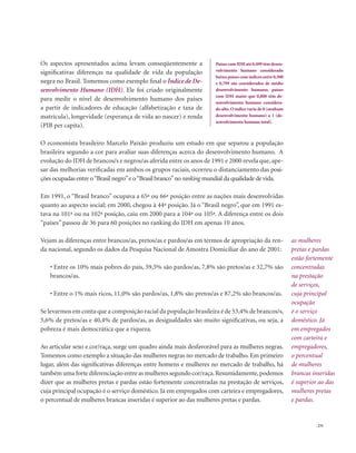 . 231
Os aspectos apresentados acima levam conseqüentemente a
significativas diferenças na qualidade de vida da população
negra no Brasil. Tomemos como exemplo final o Índice de De-
senvolvimento Humano (IDH). Ele foi criado originalmente
para medir o nível de desenvolvimento humano dos países
a partir de indicadores de educação (alfabetização e taxa de
matrícula), longevidade (esperança de vida ao nascer) e renda
(PIB per capita).
O economista brasileiro Marcelo Paixão produziu um estudo em que separou a população
brasileira segundo a cor para avaliar suas diferenças acerca do desenvolvimento humano. A
evolução do IDH de brancos/s e negros/as aferida entre os anos de 1991 e 2000 revela que, ape-
sar das melhorias verificadas em ambos os grupos raciais, ocorreu o distanciamento das posi-
ções ocupadas entre o“Brasil negro”e o“Brasil branco”no ranking mundial da qualidade de vida.
Em 1991, o “Brasil branco” ocupava a 65ª ou 66ª posição entre as nações mais desenvolvidas
quanto ao aspecto social; em 2000, chegou à 44ª posição. Já o “Brasil negro”, que em 1991 es-
tava na 101ª ou na 102ª posição, caiu em 2000 para a 104ª ou 105ª. A diferença entre os dois
“países” passou de 36 para 60 posições no ranking do IDH em apenas 10 anos.
Vejam as diferenças entre brancos/as, pretos/as e pardos/as em termos de apropriação da ren-
da nacional, segundo os dados da Pesquisa Nacional de Amostra Domiciliar do ano de 2001:
• Entre os 10% mais pobres do país, 59,5% são pardos/as, 7,8% são pretos/as e 32,7% são
brancos/as.
• Entre o 1% mais ricos, 11,0% são pardos/as, 1,8% são pretos/as e 87,2% são brancos/as.
Se levarmos em conta que a composição racial da população brasileira é de 53,4% de brancos/s,
5,6% de pretos/as e 40,4% de pardos/as, as desigualdades são muito significativas, ou seja, a
pobreza é mais democrática que a riqueza.
Ao articular sexo e cor/raça, surge um quadro ainda mais desfavorável para as mulheres negras.
Tomemos como exemplo a situação das mulheres negras no mercado de trabalho. Em primeiro
lugar, além das significativas diferenças entre homens e mulheres no mercado de trabalho, há
também uma forte diferenciação entre as mulheres segundo cor/raça.Resumidamente,podemos
dizer que as mulheres pretas e pardas estão fortemente concentradas na prestação de serviços,
cuja principal ocupação é o serviço doméstico. Já em empregados com carteira e empregadores,
o percentual de mulheres brancas inseridas é superior ao das mulheres pretas e pardas.
Países com IDH até 0,499 têm desen-
volvimento humano considerado
baixo;países com índices entre 0,500
e 0,799 são considerados de médio
desenvolvimento humano; países
com IDH maior que 0,800 têm de-
senvolvimento humano considera-
do alto. O índice varia de 0 (nenhum
desenvolvimento humano) a 1 (de-
senvolvimento humano total).
as mulheres
pretas e pardas
estão fortemente
concentradas
na prestação
de serviços,
cuja principal
ocupação
é o serviço
doméstico. Já
em empregados
com carteira e
empregadores,
o percentual
de mulheres
brancas inseridas
é superior ao das
mulheres pretas
e pardas.
 