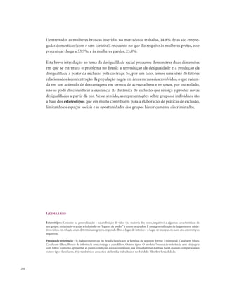 . 232
Dentre todas as mulheres brancas inseridas no mercado de trabalho, 14,8% delas são empre-
gadas domésticas (com e sem carteira), enquanto no que diz respeito às mulheres pretas, esse
percentual chega a 33,9%, e às mulheres pardas, 23,8%.
Esta breve introdução ao tema da desigualdade racial procurou demonstrar duas dimensões
em que se estrutura o problema no Brasil: a reprodução da desigualdade e a produção da
desigualdade a partir da exclusão pela cor/raça. Se, por um lado, temos uma série de fatores
relacionados à concentração da população negra em áreas menos desenvolvidas, o que redun-
da em um acúmulo de desvantagens em termos de acesso a bens e recursos, por outro lado,
não se pode desconsiderar a existência da dinâmica de exclusão que reforça e produz novas
desigualdades a partir da cor. Nesse sentido, as representações sobre grupos e indivíduos são
a base dos estereótipos que em muito contribuem para a elaboração de práticas de exclusão,
limitando os espaços sociais e as oportunidades dos grupos historicamente discriminados.
Glossário
Estereótipos: Consiste na generalização e na atribuição de valor (na maioria das vezes, negativo) a algumas características de
um grupo, reduzindo-o a elas e definindo os “lugares de poder” a serem ocupados. É uma generalização de julgamentos subje-
tivos feitos em relação a um determinado grupo, impondo-lhes o lugar de inferior e o lugar de incapaz, no caso dos estereótipos
negativos.
Pessoas de referência: Os dados estatísticos no Brasil classificam as famílias da seguinte forma: Unipessoal, Casal sem filhos,
Casal com filhos, Pessoa de referência sem cônjuge e com filhos, Outros tipos. O modelo “pessoa de referência sem cônjuge e
com filhos”costuma apresentar as piores condições socioeconômicas; sua renda familiar é a mais baixa quando comparada aos
outros tipos familiares. Veja também os conceitos de família trabalhados no Módulo III sobre Sexualidade.
 