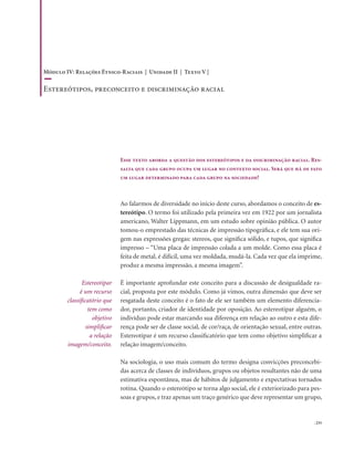 . 233
Esse texto aborda a questão dos estereótipos e da discriminação racial. Res-
salta que cada grupo ocupa um lugar no contexto social. Será que há de fato
um lugar determinado para cada grupo na sociedade?
Ao falarmos de diversidade no início deste curso, abordamos o conceito de es-
tereótipo. O termo foi utilizado pela primeira vez em 1922 por um jornalista
americano, Walter Lippmann, em um estudo sobre opinião pública. O autor
tomou-o emprestado das técnicas de impressão tipográfica, e ele tem sua ori-
gem nas expressões gregas: stereos, que significa sólido, e tupos, que significa
impresso – “Uma placa de impressão colada a um molde. Como essa placa é
feita de metal, é difícil, uma vez moldada, mudá-la. Cada vez que ela imprime,
produz a mesma impressão, a mesma imagem”.
É importante aprofundar este conceito para a discussão de desigualdade ra-
cial, proposta por este módulo. Como já vimos, outra dimensão que deve ser
resgatada deste conceito é o fato de ele ser também um elemento diferencia-
dor, portanto, criador de identidade por oposição. Ao estereotipar alguém, o
indivíduo pode estar marcando sua diferença em relação ao outro e esta dife-
rença pode ser de classe social, de cor/raça, de orientação sexual, entre outras.
Estereotipar é um recurso classificatório que tem como objetivo simplificar a
relação imagem/conceito.
Na sociologia, o uso mais comum do termo designa convicções preconcebi-
das acerca de classes de indivíduos, grupos ou objetos resultantes não de uma
estimativa espontânea, mas de hábitos de julgamento e expectativas tornados
rotina. Quando o estereótipo se torna algo social, ele é exteriorizado para pes-
soas e grupos, e traz apenas um traço genérico que deve representar um grupo,
Estereotipar
é um recurso
classificatório que
tem como
objetivo
simplificar
a relação
imagem/conceito.
Módulo IV: Relações Étnico-Raciais | Unidade II | Texto V |
Estereótipos, preconceito e discriminação racial
 