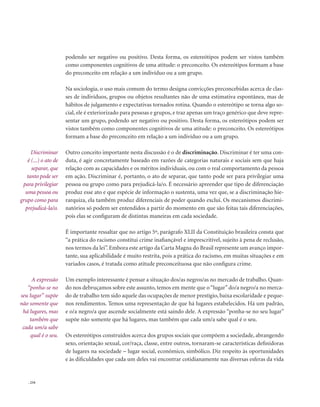 . 234
podendo ser negativo ou positivo. Desta forma, os estereótipos podem ser vistos também
como componentes cognitivos de uma atitude: o preconceito. Os estereótipos formam a base
do preconceito em relação a um indivíduo ou a um grupo.
Na sociologia, o uso mais comum do termo designa convicções preconcebidas acerca de clas-
ses de indivíduos, grupos ou objetos resultantes não de uma estimativa espontânea, mas de
hábitos de julgamento e expectativas tornados rotina. Quando o estereótipo se torna algo so-
cial, ele é exteriorizado para pessoas e grupos, e traz apenas um traço genérico que deve repre-
sentar um grupo, podendo ser negativo ou positivo. Desta forma, os estereótipos podem ser
vistos também como componentes cognitivos de uma atitude: o preconceito. Os estereótipos
formam a base do preconceito em relação a um indivíduo ou a um grupo.
Outro conceito importante nesta discussão é o de discriminação. Discriminar é ter uma con-
duta, é agir concretamente baseado em razões de categorias naturais e sociais sem que haja
relação com as capacidades e os méritos individuais, ou com o real comportamento da pessoa
em ação. Discriminar é, portanto, o ato de separar, que tanto pode ser para privilegiar uma
pessoa ou grupo como para prejudicá-la/o. É necessário apreender que tipo de diferenciação
produz esse ato e que espécie de informação o sustenta, uma vez que, se a discriminação hie-
rarquiza, ela também produz diferenciais de poder quando exclui. Os mecanismos discrimi-
natórios só podem ser entendidos a partir do momento em que são feitas tais diferenciações,
pois elas se configuram de distintas maneiras em cada sociedade.
É importante ressaltar que no artigo 5º, parágrafo XLII da Constituição brasileira consta que
“a prática do racismo constitui crime inafiançável e imprescritível, sujeito à pena de reclusão,
nos termos da lei”. Embora este artigo da Carta Magna do Brasil represente um avanço impor-
tante, sua aplicabilidade é muito restrita, pois a prática do racismo, em muitas situações e em
variados casos, é tratada como atitude preconceituosa que não configura crime.
Um exemplo interessante é pensar a situação dos/as negros/as no mercado de trabalho. Quan-
do nos debruçamos sobre este assunto, temos em mente que o“lugar”do/a negro/a no merca-
do de trabalho tem sido aquele das ocupações de menor prestígio, baixa escolaridade e peque-
nos rendimentos. Temos uma representação de que há lugares estabelecidos. Há um padrão,
e o/a negro/a que ascende socialmente está saindo dele. A expressão “ponha-se no seu lugar”
supõe não somente que há lugares, mas também que cada um/a sabe qual é o seu.
Os estereótipos construídos acerca dos grupos sociais que compõem a sociedade, abrangendo
sexo, orientação sexual, cor/raça, classe, entre outros, tornaram-se características definidoras
de lugares na sociedade – lugar social, econômico, simbólico. Diz respeito às oportunidades
e às dificuldades que cada um deles vai encontrar cotidianamente nas diversas esferas da vida
Discriminar
é (...) o ato de
separar, que
tanto pode ser
para privilegiar
uma pessoa ou
grupo como para
prejudicá-la/o.
A expressão
“ponha-se no
seu lugar” supõe
não somente que
há lugares, mas
também que
cada um/a sabe
qual é o seu.
 