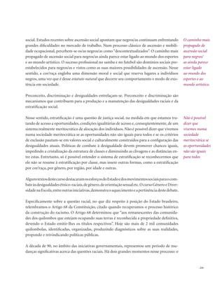 . 235
social. Estudos recentes sobre ascensão social apontam que negros/as continuam enfrentando
grandes dificuldades no mercado de trabalho. Num processo clássico de ascensão e mobili-
dade ocupacional, percebem-se os/as negros/as como “descontextualizados”. O caminho mais
propagado de ascensão social para negros/as ainda parece estar ligado ao mundo dos esportes
e ao mundo artístico. O sucesso profissional no samba e no futebol são domínios sociais pre-
estabelecidos para negros/as e vistos como as suas maiores possibilidades de ascensão. Nesse
sentido, a cor/raça engloba uma dimensão moral e social que reserva lugares a indivíduos
negros, uma vez que é desse estatuto natural que decorre seu comportamento e modo de exis-
tência em sociedade.
Preconceito, discriminação e desigualdades entrelaçam-se. Preconceito e discriminação são
mecanismos que contribuem para a produção e a manutenção das desigualdades raciais e da
estratificação social.
Nesse sentido, estratificação é uma questão de justiça social, na medida em que estamos tra-
tando de acesso a oportunidades, condições igualitárias de acesso e, conseqüentemente, de um
sistema realmente meritocrático de alocação dos indivíduos. Não é possível dizer que vivemos
numa sociedade meritocrática se as oportunidades não são iguais para todos e se os critérios
de exclusão pautam-se em valores social e culturalmente construídos para a configuração das
desigualdades atuais. Políticas de combate à desigualdade devem promover chances iguais,
impedindo a cristalização da estrutura de classes e diminuindo as clivagens e as distâncias en-
tre estas. Entretanto, só é possível entender o sistema de estratificação se reconhecermos que
ele não se resume à estratificação por classe, mas insere outras formas, como a estratificação
por cor/raça, por gênero, por região, por idade e outras.
AlgunstextosdestecursodestacaramosesforçosdoEstadoedosmovimentossociaisparaocom-
bateàsdesigualdadesétnico-raciais,degênero,deorientaçãosexualetc.OcursoGêneroeDiver-
sidadenaEscola,entreoutrasiniciativas,demonstraoaquecimentoeapertinênciadestedebate.
Especificamente sobre a questão racial, no que diz respeito à posição do Estado brasileiro,
relembramos o Artigo 68 da Constituição, citado quando recuperamos o processo histórico
da construção do racismo. O Artigo 68 determinou que “aos remanescentes das comunida-
des dos quilombos que estejam ocupando suas terras é reconhecida a propriedade definitiva,
devendo o Estado emitir-lhes os títulos respectivos”. Hoje são mais de 2 mil comunidades
quilombolas, identificadas, organizadas, produzindo diagnósticos sobre as suas realidades,
propondo e reivindicando políticas públicas.
A década de 90, no âmbito das iniciativas governamentais, representou um período de mu-
danças significativas acerca das questões raciais. Há dois grandes momentos nesse processo: o
O caminho mais
propagado de
ascensão social
para negros/
as ainda parece
estar ligado
ao mundo dos
esportes e ao
mundo artístico.
Não é possível
dizer que
vivemos numa
sociedade
meritocrática se
as oportunidades
não são iguais
para todos
 