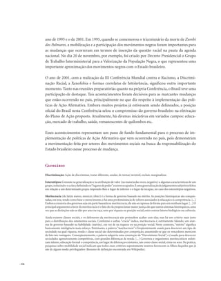 . 236
ano de 1995 e o de 2001. Em 1995, quando se comemorou o tricentenário da morte de Zumbi
dos Palmares, a mobilização e a participação dos movimentos negros foram importantes para
as mudanças que ocorreram em termos de inserção da questão racial na pauta da agenda
nacional. No dia 20 de novembro, por exemplo, foi criado por Decreto Presidencial o Grupo
de Trabalho Interministerial para a Valorização da População Negra, o que representou uma
importante aproximação dos movimentos negros com o Estado brasileiro.
O ano de 2001, com a realização da III Conferência Mundial contra o Racismo, a Discrimi-
nação Racial, a Xenofobia e formas correlatas de Intolerância, significou outro importante
momento. Tanto nas reuniões preparatórias quanto na própria Conferência, o Brasil teve uma
participação de destaque. Tais acontecimentos foram decisivos para as marcantes mudanças
que estão ocorrendo no país, principalmente no que diz respeito à implementação das polí-
ticas de Ação Afirmativa. Embora muitos projetos já estivessem sendo delineados, a posição
oficial do Brasil nesta Conferência selou o compromisso do governo brasileiro na efetivação
do Plano de Ação proposto. Atualmente, há diversas iniciativas em variados campos: educa-
ção, mercado de trabalho, saúde, remanescentes de quilombos etc.
Esses acontecimentos representam um pano de fundo fundamental para o processo de im-
plementação de políticas de Ação Afirmativa que vem ocorrendo no país, pois demonstram
a movimentação feita por setores dos movimentos sociais na busca da responsabilização do
Estado brasileiro nesse processo de mudança.
Glossário
Discriminação: Ação de discriminar, tratar diferente, anular, de tornar invisível, excluir, marginalizar.
Estereótipos:Consiste na generalização e na atribuição de valor (na maioria das vezes,negativo) a algumas características de um
grupo,reduzindo-oaelasedefinindoos“lugaresdepoder”aseremocupados.Éumageneralizaçãodejulgamentossubjetivosfeitos
em relação a um determinado grupo, impondo-lhes o lugar de inferior e o lugar de incapaz, no caso dos estereótipos negativos.
Meritocracia (do latim mereo, merecer, obter) é a forma de governo baseado no mérito. As posições hierárquicas são conquis-
tadas,em tese,tendo como base o merecimento,e há uma predominância de valores associados à educação e à competência.[...]
Emboraamaioriadosgovernossejaempartebaseadanameritocracia,elanãoseexpressadeformapuraemnenhumlugar.[...]O
principal argumento a favor da meritocracia é o fato de ela proporcionar maior justiça do que outros sistemas hierárquicos,uma
vez que as distinções não se dão por sexo ou raça,nem por riqueza ou posição social,entre outros fatores biológicos ou culturais.
Ainda existem classes sociais, e os defensores da meritocracia não pretendem acabar com elas; mas há um critério mais justo
para a distribuição dos estamentos sociais. Conforme o sufixo “cracia” indica, meritocracia é, estritamente falando, um siste-
ma de governo baseado na habilidade (mérito), em vez de na riqueza ou na posição social. Neste contexto, “mérito” significa
basicamente inteligência mais esforço. Entretanto, a palavra “meritocracia” é freqüentemente usada para descrever um tipo de
sociedade na qual riqueza, renda e classe social são determinadas por competição, assumindo-se que os vencedores merecem
de fato tais vantagens. Conseqüentemente, a palavra adquiriu uma conotação de“Darwinismo Social”, e é usada para descrever
sociedades agressivamente competitivas, com grandes diferenças de renda. [...] Governos e organismos meritocráticos enfati-
zam talento, educação formal e competência, em lugar de diferenças existentes, tais como classe social, etnia ou sexo. Na prática,
pesquisas sobre mobilidade social indicam que todos esses critérios supostamente neutros favorecem os filhos daqueles que já
são de algum modo privilegiados (Resumo de definição encontrada em Wikipedia).
 