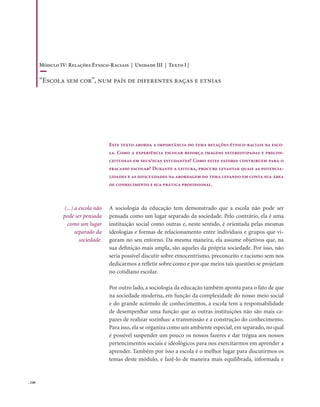 . 240
Este texto aborda a importância do tema relações étnico-raciais na esco-
la. Como a experiência escolar reforça imagens estereotipadas e precon-
ceituosas em seus/suas estudantes? Como estes fatores contribuem para o
fracasso escolar? Durante a leitura, procure levantar quais as potencia-
lidades e as dificuldades na abordagem do tema levando em conta sua área
de conhecimento e sua prática profissional.
A sociologia da educação tem demonstrado que a escola não pode ser
pensada como um lugar separado da sociedade. Pelo contrário, ela é uma
instituição social como outras e, neste sentido, é orientada pelas mesmas
ideologias e formas de relacionamento entre indivíduos e grupos que vi-
goram no seu entorno. Da mesma maneira, ela assume objetivos que, na
sua definição mais ampla, são aqueles da própria sociedade. Por isso, não
seria possível discutir sobre etnocentrismo, preconceito e racismo sem nos
dedicarmos a refletir sobre como e por que meios tais questões se projetam
no cotidiano escolar.
Por outro lado, a sociologia da educação também aponta para o fato de que
na sociedade moderna, em função da complexidade do nosso meio social
e do grande acúmulo de conhecimentos, a escola tem a responsabilidade
de desempenhar uma função que as outras instituições não são mais ca-
pazes de realizar sozinhas: a transmissão e a construção do conhecimento.
Para isso, ela se organiza como um ambiente especial, em separado, no qual
é possível suspender um pouco os nossos fazeres e dar trégua aos nossos
pertencimentos sociais e ideológicos para nos exercitarmos em aprender a
aprender. Também por isso a escola é o melhor lugar para discutirmos os
temas deste módulo, e fazê-lo de maneira mais equilibrada, informada e
(...) a escola não
pode ser pensada
como um lugar
separado da
sociedade.
Módulo IV: Relações Étnico-Raciais | Unidade III | Texto I |
“Escola sem cor”, num país de diferentes raças e etnias
 