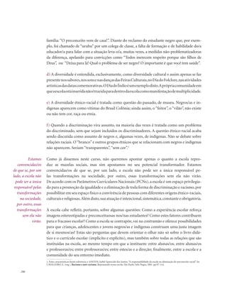 . 242
família: “O preconceito vem de casa!”. Diante do reclamo do estudante negro que, por exem-
plo, foi chamado de “urubu” por um colega de classe, a falta de formação e de habilidade do/a
educador/a para lidar com a situação leva-o/a, muitas vezes, a medidas não-problematizadoras
da diferença, apelando para convicções como “Todos merecem respeito porque são filhos de
Deus”, ou “Deixa para lá! Qual o problema de ser negro? O importante é que você tem saúde”.
d) A diversidade é entendida, exclusivamente, como diversidade cultural e assim apenas se faz
presentenossabores,nossonsenasdançasdasFeirasCulturais,noDiadoFolclore,nasatividades
artísticasdasdatascomemorativas.ODiadoÍndioéumexemplodisto.Aprópriacomunidadeem
queaescolaestáinseridanãoétrazidaparadentrodaescolacomomanifestaçãodemultiplicidade.
e) A diversidade étnico-racial é tratada como questão do passado, de museu. Negros/as e in-
dígenas aparecem como vítimas do Brasil Colônia; ainda assim, o “feitor”, o “vilão”, não existe
ou não tem cor, raça ou etnia.
f) Quando a discriminação vira assunto, na maioria das vezes é tratada como um problema
do discriminado, sem que sejam incluídos os discriminadores. A questão étnico-racial acaba
sendo discutida como assunto de negros e, algumas vezes, de indígenas. Não se debate sobre
relações raciais. O“branco”e outros grupos étnicos que se relacionam com negros e indígenas
não aparecem. Seriam “transparentes”,“sem cor”.1
Como já dissemos neste curso, não queremos apontar apenas o quanto a escola repro-
duz as mazelas sociais, mas sim apostamos no seu potencial transformador. Estamos
convencidas/os de que se, por um lado, a escola não pode ser a única responsável pe-
las transformações na sociedade, por outro, essas transformações sem ela não virão.
De acordo com os Parâmetros Curriculares Nacionais (PCNs),a escola é um espaço privilegia-
do para a promoção da igualdade e a eliminação de toda forma de discriminação e racismo,por
possibilitar em seu espaço físico a convivência de pessoas com diferentes origens étnico-raciais,
culturais e religiosas.Além disto,sua atuação é intencional,sistemática,constante e obrigatória.
À escola cabe refletir, portanto, sobre algumas questões: Como a experiência escolar reforça
imagens estereotipadas e preconceituosas nos/nas estudantes? Como estes fatores contribuem
para o fracasso escolar? Como a escola se contrapõe, vai na contramão e oferece possibilidades
para que crianças, adolescentes e jovens negros/as e indígenas construam uma justa imagem
de si mesmos/as? Estas são perguntas que devem orientar o olhar não só sobre o livro didá-
tico e o currículo escolar (implícito e explícito), mas também sobre todas as relações que são
instituídas na escola, ao mesmo tempo em que a instituem: entre alunas/os; entre alunas/os
e professoras/es; entre professoras/es; entre estes/as e a direção; finalmente, entre a escola e a
comunidade do seu entorno imediato.
1. Estas características fazem referência a: SANTOS, Isabel Aparecida dos Santos.“A responsabilidade da escola na eliminação do preconceito racial”. In:
CAVALLEIRO, E. (org.). Racismo e anti-racismo. Repensando nossa escola. São Paulo: Selo Negro, 2001. pp.97-114.
Estamos
convencidas/os
de que se, por um
lado, a escola não
pode ser a única
responsável pelas
transformações
na sociedade,
por outro, essas
transformações
sem ela não
virão.
 