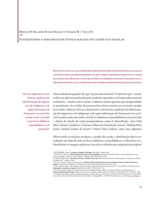 . 243
Nós nos deparamos com
formas explícitas de
inferiorização de negros/
as e de indígenas, e de
supervalorização de
brancos/as no currículo
escolar como um todo
e nos livros didáticos
e paradidáticos em
particular
Estetextodiscuteasquestõesdeestereótiposepreconceitosétnico-raciaisno
contexto escolar, principalmente no que tange a materiais didáticos e livros
de literatura. Durante a leitura, busque na memória imagens e palavras do li-
vroadotadoparaasuaturmaesteanoepensenasmensagensqueelasveiculam.
Nossa sabedoria popular diz que“quem cala consente”. E sabemos que – ressal-
va feita ao silêncio produzido pelo medo de represália e às formas silenciosas de
resistência – muitas vezes é assim: o silêncio omisso garante que desigualdades
se perpetuem. Ao se falar de preconceitos étnico-raciais no currículo escolar,
nem tudo é silêncio. Nós nos deparamos com formas explícitas de inferioriza-
ção de negros/as e de indígenas, e de supervalorização de brancos/as no currí-
culo escolar como um todo e nos livros didáticos e paradidáticos em particular
– objeto de estudo de várias pesquisadoras, como F. Rosemberg1
, Ana Célia
Silva2
, Eliane Cavalleiro3
, Francisca Maria do Nacimento Sousa4
, Heloísa Pires
Lima5
, Andréa Lisboa de Sousa6
e Maria Elisa Ladeira7
, para citar algumas.
Observando as relações escolares, o prédio da escola, a distribuição das/os es-
tudantes nas salas de aula, os livros didáticos e paradidáticos, os discursos etc.,
identificam-seimagens,palavras,conceitoseatitudesqueestigmatizamnegros/
1. ROSEMBERG, Fúlvia. Literatura infantil e ideologia. São Paulo: Global, 1985.
2. SILVA, Ana Célia da. A discriminação do negro no livro didático. Salvador: EDUFBA/CEAO, 1995. Também da autora:
Desconstruindo o racismo no livro didático. Salvador: EDUFBA/CEAO, 2001.
3. CAVALLEIRO, Eliane. Do silêncio do lar, ao silêncio da escola. Racismo, preconceito e discriminação na educação infantil.
São Paulo: Ed. Contexto, 2000.
4. SOUSA, Francisca Maria do Nascimento. Influência da escola no processo de construção da auto-estima de alunas/os
negros. Dissertação de Mestrado em Educação, Universidade Federal do Piauí, Piauí, 2001.
5. LIMA, Heloísa Pires.“Personagens negros: um breve perfil na literatura infanto-juvenil”. In: MUNANGA, Kabengele (org.).
Superando o racismo na escola. Brasília: SECAD/MEC, 2005. Pp.101-116.
6. SOUSA, Andréia Lisboa.“A representação da personagem feminina negra na literatura infanto-juvenil brasileira”. In:
Coleção Educação para Todos. Educação anti-racista: caminhos abertos pela Lei Federal nº 10.639/2003. SECAD/MEC, 2005.
7. Considerações feitas por Maria Elisa Ladeira para a elaboração dos critérios de avaliação do Prêmio Educar para a Igualdade
Racial, do Centro de Estudos das Relações de Trabalho e Desigualdades – CEERT. Para saber mais, consulte www.ceert.org.br
Módulo IV: Relações Étnico-Raciais | Unidade III | Texto II |
Estereótipos e preconceitos étnico-raciais no currículo escolar
 