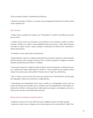 . 245
20 de novembro, Zumbi e o Quilombo dos Palmares.
• Negros/as associados à violência e a mazelas sociais: protagonizam situações de roubos, alertas
contra epidemias etc.
Nas atitudes
• Piadas racistas e apelidos são tratados como “brincadeiras”, “carinho” ou problemas existentes
fora da escola.
• Conflitos étnico-raciais são localizados como problemas entre estudantes: atribui-se exclusi-
vamente à família ou à mídia a responsabilidade pelos preconceitos e pelas discriminações
ocorridas no espaço escolar e nega-se qualquer racialização nas relações entre educadores e
demais funcionários.
• Vocabulário racista usado indiscriminadamente.
• Responsabilizam negros/as e indígenas pela própria discriminação: explicam as discriminações
fazendo referência, por exemplo, ao jeito de vestir e de falar de negros/as e indígenas, maneiras
distantes do ideal branco de beleza e civilidade.
• Associação de negros/as e indígenas à falta de higiene: merecem destaque os cabelos das meni-
nas e adolescentes negras; adjetivados de “pixaim” e “ruim” quando não são alisados, devem
sempre estar presos, para evitar piolho. O mesmo não se “exige” dos cabelos lisos.
• Não se realiza a crítica necessária das obras que, apesar do seu “valor literário”, são marcadas
por linguagem e idéias preconceituosas e estigmatizantes.
• Naturalização das desigualdades étnico-raciais: justifica-se a desigualdade étnico-racial em
função do período da escravidão, sem se considerar que esta desigualdade é reinventada coti-
dianamente. Atribui-se a herança da escravidão apenas aos negros e aos indígenas, como se os
brancos não tivessem o que herdar desse processo.
Em relação aos indígenas especificamente
• Indígenas como peças de museu: falam dos povos indígenas sempre no tempo passado.
• Apresentam todos os povos indígenas como se fossem iguais: sob a nomenclatura “índios” des-
 