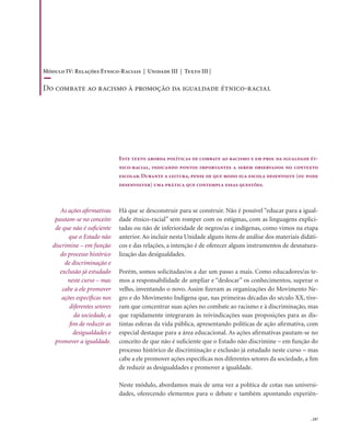 . 247
As ações afirmativas
pautam-se no conceito
de que não é suficiente
que o Estado não
discrimine – em função
do processo histórico
de discriminação e
exclusão já estudado
neste curso – mas
cabe a ele promover
ações específicas nos
diferentes setores
da sociedade, a
fim de reduzir as
desigualdades e
promover a igualdade.
Este texto aborda políticas de combate ao racismo e em prol da igualdade ét-
nico-racial, indicando pontos importantes a serem observados no contexto
escolar. Durante a leitura, pense de que modo sua escola desenvolve (ou pode
desenvolver) uma prática que contempla essas questões.
Há que se desconstruir para se construir. Não é possível “educar para a igual-
dade étnico-racial” sem romper com os estigmas, com as linguagens explici-
tadas ou não de inferioridade de negros/as e indígenas, como vimos na etapa
anterior. Ao incluir nesta Unidade alguns itens de análise dos materiais didáti-
cos e das relações, a intenção é de oferecer alguns instrumentos de desnatura-
lização das desigualdades.
Porém, somos solicitadas/os a dar um passo a mais. Como educadores/as te-
mos a responsabilidade de ampliar e “deslocar” os conhecimentos, superar o
velho, inventando o novo. Assim fizeram as organizações do Movimento Ne-
gro e do Movimento Indígena que, nas primeiras décadas do século XX, tive-
ram que concentrar suas ações no combate ao racismo e à discriminação, mas
que rapidamente integraram às reivindicações suas proposições para as dis-
tintas esferas da vida pública, apresentando políticas de ação afirmativa, com
especial destaque para a área educacional. As ações afirmativas pautam-se no
conceito de que não é suficiente que o Estado não discrimine – em função do
processo histórico de discriminação e exclusão já estudado neste curso – mas
cabe a ele promover ações específicas nos diferentes setores da sociedade, a fim
de reduzir as desigualdades e promover a igualdade.
Neste módulo, abordamos mais de uma vez a política de cotas nas universi-
dades, oferecendo elementos para o debate e também apontando experiên-
Módulo IV: Relações Étnico-Raciais | Unidade III | Texto III |
Do combate ao racismo à promoção da igualdade étnico-racial
 