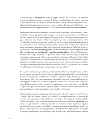 . 24
A reação diante da alteridade faz parte da própria natureza das sociedades. Em diferentes
épocas, sociedades particulares reagiram de formas específicas diante do contato com uma
cultura diversa à sua. Um fenômeno, porém, caracteriza todas as sociedades humanas: o estra-
nhamento diante de costumes de outros povos e a avaliação de formas de vida distintas a par-
tir dos elementos da sua própria cultura. A este estranhamento chamamos etnocentrismo.
Por exemplo, todas as culturas definem o que as pessoas devem levar como vestimenta e ador-
no. Muitas vezes, a cultura ocidental se negou a ver nas pinturas corporais ou em diferentes
adornos e adereços dos grupos indígenas sul-americanos os correspondentes às nossas rou-
pas, e criou-se a idéia de que o “índio” andaria pelado, avaliando tal comportamento como
“errado”. Recentemente, com a onda ecológica, o que no passado fora condenado, passou a
ser valorizado, ou seja, a nudez de “índios e índias” os colocaria de forma mais salutar em
maior contato com a natureza. Nada mais equivocado do que falar do “índio” de forma in-
discriminada: o etnocentrismo não permite ver, por um lado, que o “índio” não existe como
algo genérico, mas nas manifestações específicas de cada cultura – Bororo, Nhambiquara,
Guarani, Cinta-Larga, Pataxó etc. – e por outro, que o “índio” nem anda “pelado” nem está
mais próximo da natureza, pela simples ausência de vestimentas ocidentais. Os Zoé, índios
Tupi do rio Cuminapanema (PA), por exemplo, utilizam botoques labiais; os homens, estojos
penianos e as mulheres, tiaras e outros adornos sem os quais jamais apareceriam em público.
São elementos que os diferenciam definitivamente dos animais e que marcam a sua vida em
sociedade, da mesma forma que o uso de roupas na nossa cultura.
Vê-se, com naturalidade, que mulheres, e atualmente também os homens, furem suas orelhas
e usem brincos. Ninguém vê no ato de furar as orelhas um signo de barbárie e o uso de brincos
é sinônimo de coqueteria para homens e mulheres. Há pouco tempo, homens que usassem
brincos eram tidos como homossexuais ou afeminados. O uso de botoques labiais por di-
versos grupos indígenas do Brasil não foi, porém, incorporado da mesma forma. Os brincos
que as indianas usam no nariz eram vistos com estranheza, pois o nariz não era considerado
o lugar “certo” para colocar brincos, segundo o padrão de beleza ocidental predominante no
país, até chegarem os piercings, cada vez mais adotados pelos jovens.
O etnocentrismo consiste em julgar, a partir de padrões culturais próprios, como “certo” ou
“errado”, “feio” ou “bonito”, “normal” ou “anormal” os comportamentos e as formas de ver
o mundo dos outros povos, desqualificando suas práticas e até negando sua humanidade.
Assim, percebemos como o etnocentrismo se relaciona com o conceito de estereótipo, que
consiste na generalização e atribuição de valor (na maioria das vezes negativo) a algumas
características de um grupo, reduzindo-o a essas características e definindo os “lugares de
poder” a serem ocupados. É uma generalização de julgamentos subjetivos feitos em relação
a um determinado grupo, impondo-lhes o lugar de inferior e o lugar de incapaz no caso dos
 