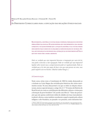 . 250
Recentemente,a história e cultura negra e indígena tornaram-se conteúdo
obrigatório nas escolas. Há quem defenda que isso representa uma grande
conquista e há quem pondere que a junção da história e da cultura desses
dois grupos traz o risco de se apagarem as especificidades de um deles. Afi-
nal, que mudanças na sociedade essa alteração na lei pode provocar? Veja o
que este texto tem a dizer a respeito.
Pode ser verdade que seja impossível decretar a integração por meio da lei,
mas pode se decretar a não-segregação. Pode ser verdade que seja impossível
legislar sobre moral, mas o comportamento pode ser regulamentado. Pode ser
verdade que a lei não seja capaz de fazer com que uma pessoa me ame, mas
pode impedi-la de me linchar. (Martin Luther King Jr. )
A Constituição
Neste curso, várias vezes a Constituição de 1988 foi citada, destacando-se
a inclusão na Carta Magna das reivindicações históricas dos vários movi-
mentos sociais. Na área educacional e no que se refere às relações étnico-
raciais, merece especial atenção o artigo 242, § 1º:“O ensino da História do
Brasil levará em conta as contribuições das diferentes culturas e etnias para
a formação do povo brasileiro”. De acordo com Silva Jr.1
“Estas são prescri-
ções que não apenas conferiram à idéia de cidadão um traço marcadamen-
te plural e diverso, como também reavaliaram o papel ocupado pela cultura
indígena e afro-brasileira, no passado e no presente, como elementos fun-
1. SILVA Jr., Hédio. Do racismo legal ao princípio da ação afirmativa: a lei como obstáculo e como instrumento dos dire-
itos e interesses do povo negro. In: GUIMARÃES, Antônio Sérgio Alfredo & HUNTLEY, Lynn. Tirando a máscara: ensaio
sobre racismo no Brasil. São Paulo: Paz e Terra, 2000. Pp.359-388.
Módulo IV: Relações Étnico-Raciais | Unidade III | Texto IV|
As Diretrizes Curriculares para a educação das relações étnico-raciais
 