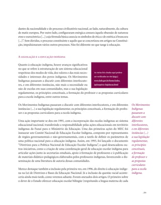 . 251
Os Movimentos
Indígenas
passaram a
discutir com
diferentes
interlocutores,
e em diferentes
instâncias (...)
a sua legislação
regulamentar,
os princípios
conceituais,
a formação
do professor e
as propostas
curriculares
para a escola
indígena.
dantes da nacionalidade e do processo civilizatório nacional, ao lado, naturalmente, da cultura
de matiz europeu. Por outro lado, configuraram enérgica censura àquela obsessão de natureza
etno e eurocêntrica [...] cuja fórmula básica associa os símbolos de ética e de estética à brancura
[...]”. Sem dúvidas, o processo constituinte e aquilo que se concretizou em artigos na Constitui-
ção, impulsionaram vários outros processos. Não foi diferente no que tange à educação.
A legislação e a educação indígena
Quanto à educação indígena, houve avanços significativos
no que se refere à estruturação de um sistema educacional
respeitoso dos modos de vida, dos valores e das reais neces-
sidades e interesses dos povos indígenas. Os Movimentos
Indígenas passaram a discutir com diferentes interlocuto-
res, e em diferentes instâncias, não mais a necessidade ou
não de escolas em suas comunidades, mas a sua legislação
regulamentar, os princípios conceituais, a formação do professor e as propostas curriculares
para a escola indígena, entre outros temas.
Os Movimentos Indígenas passaram a discutir com diferentes interlocutores, e em diferentes
instâncias (...) a sua legislação regulamentar, os princípios conceituais, a formação do profes-
sor e as propostas curriculares para a escola indígena.
Uma ação importante se deu em 1991, com a incorporação das escolas indígenas ao sistema
educacional nacional, transferindo a responsabilidade pelas ações educacionais em território
indígenas da Funai para o Ministério da Educação. Uma das primeiras ações do MEC foi
instaurar um Comitê Nacional de Educação Escolar Indígena, composto por representantes
de órgãos governamentais e não-governamentais, com a tarefa de definir os parâmetros de
uma política nacional para a educação indígena. Assim, em 1993, foi lançado o documento
“Diretrizes para a Política Nacional de Educação Escolar Indígena”, o qual desencadeou ou-
tras iniciativas, como a criação de uma coordenação geral de educação escolar indígena para
articular ações junto às secretarias estaduais, apoio à formação de professores e à publicação
de materiais didático-pedagógicos elaborados pelos professores indígenas, favorecendo a dis-
seminação de uma literatura de autoria dessas comunidades.
Merece destaque também a inclusão pela primeira vez, em 1996, do direito à educação indíge-
na na Lei de Diretrizes e Bases da Educação Nacional. Já a inclusão da questão racial aconte-
ceria ainda mais tarde, como veremos adiante. Foram anexados dois artigos. O primeiro sobre
o dever de o Estado oferecer educação escolar bilíngüe (respeitando a língua materna de cada
As várias leis citadas aqui podem
ser verificadas no site http://
www.fnde.gov.br/home/index.
jsp?arquivo=legislacao.html
 