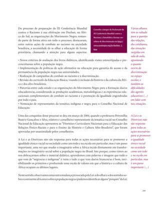 . 253
Do processo de preparação da III Conferência Mundial
contra o Racismo à sua efetivação em Durban, na Áfri-
ca do Sul, as organizações do Movimento Negro, toman-
do parte de forma ativa em todo o processo, destacaram,
entre outras ações de combate ao racismo na sociedade
brasileira, a necessidade de se olhar a educação de forma
prioritária, chamando a atenção para alguns aspectos:
• Novos critérios de avaliação dos livros didáticos, identificando visões estereotipadas e pre-
conceituosas sobre a população negra.
• Implementação de políticas de ação afirmativa na educação para garantia do acesso e da
permanência da população negra nas universidades.
• Realização de campanhas de combate ao racismo e à discriminação.
• Revisão do currículo da Educação Básica, visando à inclusão da história e da cultura da Áfri-
ca e dos afro-brasileiros.
• Parcerias entre cada estado e as organizações do Movimento Negro para a formação das/os
educadores/as, considerando as produções acadêmicas, metodológicas e as experiências edu-
cacionais complementares de combate ao racismo e à promoção da igualdade engendradas
por todo o país.
• Nomeação de representantes da temática indígena e negra para o Conselho Nacional de
Educação.
Uma das conquistas desse processo se deu em março de 2004, quando a professora Petronilha
Beatriz Gonçalves e Silva, relatora e conselheira representante da temática racial no Conselho
Nacional de Educação apresentou as “Diretrizes Curriculares Nacionais para a Educação das
Relações Étnico-Raciais e para o Ensino da História e Cultura Afro-Brasileira”, que foram
aprovadas por unanimidade pelos conselheiros.
A Lei e as Diretrizes não são respostas para todas as ações necessárias para se promover a
igualdade étnico-racial na sociedade como um todo e na escola em particular, mas é um passo
importante, uma vez que mudar o imaginário sobre a África incide diretamente em transfor-
mações no imaginário social sobre a população negra no Brasil. Isto porque, como vimos ao
nos debruçarmos sobre o material didático, aprendemos com palavras e imagens que tudo o
que vem de “negros/as e indígenas” é ruim e tudo o que vem das/os brancos/as é bom, invi-
sibilizando os primeiros e produzindo uma escala de valores em que a história e a cultura da
África ocupam os últimos lugares.
Nestesentido,observamosumaoutramudançaprovocadapelaLei:adoolhareadossentidosso-
breocontinenteafricanoesobreapopulaçãonegraepudemosidentificaralguns“porquês”daLei:
Vários olhares
têm se voltado
para a questão
das relações,
dos cotidianos,
das situações
surgidas em
sala de aula,
apontando
o quanto
ocorre de
discriminação
no espaço
escolar, e
também as
dificuldades
dos agentes
educativos (...)
em lidar com
tais situações.
A Lei e as
Diretrizes não
são respostas
para todas as
ações necessárias
para se promover
a igualdade
étnico-racial
na sociedade
como um todo
e na escola em
particular, mas
é um passo
importante (...)
Consulte a íntegra da Declaração da
III Conferência Mundial contra o
Racismo, a Xenofobia e formas cor-
relatas de discriminação em http://
www.comitepaz.org.br/durban_1.
htm
 