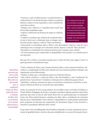 . 254
• Favorecer o auto-reconhecimento, o reconhecimento e o
conhecimento. É um direito humano conhecer as próprias
história e cultura e tê-las respeitadas e como conteúdo dos
currículos escolares.
• Romper com o silêncio e a “vergonha étnico-racial” que
foi incutida à população negra.
• Superar a folclorismo da presença do negro na culinária,
na dança.
• Conhecer e reconhecer que a história do continente africa-
no não se inicia com a colonização nem se extingue com o
fim deste sistema. Superar a visão de“África sem história”.
• Desconstruir os estereótipos sobre a África e seus descendentes. Superar a visão de com a
colonização nem se extingue com o fim deste sistema. Superar a visão de “África da fome”.
• Reconhecer a contribuição do continente africano para o mundo e para o Brasil.
• Ter mais elementos para compreender as desigualdades étnico/raciais e os caminhos para a
sua superação.
Para que isto se efetive, é necessária atenção para os “jeitos de fazer”, para alguns “como”, os
quais apontamos resumidamente aqui.
• Tratar a história da África com a mesma relevância dada a outros processos históricos. Re-
conhecer a complexidade da África pré-colonial com suas estruturas políticas refinadas, suas
organizações sociais diferenciadas.
• Analisar os danos que o colonialismo causou ao continente africano.
• Não reduzir a história e a cultura da África e dos afro-brasileiros a uma “ramificação” do
grande tronco “eurocêntrico”. Considerar a interação entre os diferentes grupos étnicos.
• Identificar e valorizar a presença do negro nos territórios, na literatura, na história, na arte.
Incluir a história da África nos currículos das universidades.
Assim, no momento de rever nossas práticas, de remodelar nossos currículos, de elaborar o
Projeto Político Pedagógico da Escola, é necessário considerar algumas questões: Qual África
queremos que entre na sala de aula? Qual África deve ser apresentada para os estudantes?
Como esta África poderá favorecer a mudança de olhar sobre a contribuição do continente
africano para a humanidade? Como valorizar e disponibilizar os conhecimentos produzidos
pelos programas de educação das organizações do Movimento Negro? Como incentivar e
monitorar as produções editoriais sobre o tema?
O que temos visto são bibliografias afro-brasileiras chegando às escolas, experiências de pro-
moção da igualdade étnico-racial na educação multiplicando-se, cursos de formação de pro-
Qual África
queremos que
entre na sala
de aula? Qual
África deve ser
apresentada
para os
estudantes?
Como esta África
poderá favorecer
a mudança
de olhar sobre
a contribuição
do continente
africano para a
humanidade?
Veja os seguintes sites como suges-
tões de atividade em sala de aula:
http://www.yupis.com.br/jogo-
PPPY/ - Contém um quebra-cabeça
do continente africano para crianças.
http://websmed.portoalegre.rs.gov.
br/escolas/montecristo/07africa/et-
nias.html - Traz as etnias presentes
no continente africano.
 