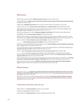 . 256
Bibliografia
BENTO, Maria Aparecida da Silva. Cidadania em preto e branco. São Paulo: Ed. Ática, 1999.
CAVALLEIRO, Eliane. Do silêncio do lar, ao silêncio da escola. Racismo, preconceito e discriminação na educação infantil.
São Paulo: Ed. Contexto, 2000.
FREIRE, Paulo. Pedagogia da autonomia: saberes necessários à prática educativa. São Paulo: Paz e Terra, 1996.
GOMES, Nilma Lino (org.). Tempos de lutas: ações afirmativas no contexto brasileiro. Brasília: MEC/SECAD, 2006.
LIMA, Heloísa Pires. Personagens negros: um breve perfil na literatura infanto-juvenil. In: MUNANGA, Kabengele (org.).
Superando o racismo na escola. Brasília: MEC/SECAD, 2005. p.101-116.
ROCHA, Rosa Margarida de Carvalho. Almanaque pedagógico afro-brasileiro. Belo Horizonte: Mazza Edições, 2004.
ROSEMBERG, Fúlvia. Literatura infantil e ideologia. São Paulo: Global, 1985.
SANTOS, Isabel Aparecida. A responsabilidade da escola na eliminação do preconceito racial: alguns caminhos. In: CAVAL-
LEIRO, Eliane (org.). Racismo e anti-racismo na educação: repensando nossa escola. São Paulo: Summus, 2001. pp.97-114
SILVA, Ana Célia da. Desconstruindo o racismo no livro didático. Salvador: EDUFBA/CEAO, 2001.
__________, A discriminação do negro no livro didático. Salvador: EDUFBA/CEAO, 1995.
SILVA, Aracy Lopes da & GRUPIONI, Luís Donisete Benzi (orgs.). A temática indígena na escola: subsídios para professores
de 1º e 2º graus. Brasília: MEC/MARI/UNESCO, 1995.
SILVA, Petronilha Beatriz Gonçalves. Aprendizagem e ensino das africanidades brasileiras. In: MUNANGA, Kabengele (org.).
Superando o Racismo na Escola. Brasília: MEC/SECAD, 2005. pp.155-172.
SILVA Jr., Hédio. Discriminação racial nas escolas: entre a lei e as práticas sociais. Brasília: UNESCO, 2002.
_________. Do racismo legal ao princípio da ação afirmativa: a lei como obstáculo e como instrumento dos direitos e
interesses do povo negro. In: GUIMARÃES, Antônio Sérgio Alfredo & HUNTLEY, Lynn, Tirando a máscara: ensaio sobre
racismo no Brasil. São Paulo: Paz e Terra, 2000. p.359-388.
SOUSA, Andréia Lisboa. A representação da personagem feminina negra na literatura infanto-juvenil brasileira. In: Educação
anti-racista: caminhos abertos pela Lei Federal nº 10.639/2003. MEC/SECAD, 2005. Coleção Educação para Todos.
SOUSA, Francisca Maria do Nascimento. Influência da escola no processo de construção da auto-estima de alunas/os
negros. Dissertação de Mestrado em Educação. Universidade Federal do Piauí, Piauí, 2001.
Webibliografia
Ministério da Educação. Diretrizes Curriculares Nacionais para a educação das relações étnico-raciais e para o ensino
de história e cultura afro-brasileira e africana. Brasília. 2004. Disponível em:<http://diversidade.mec.gov.br/sdm/arquivos/
diretrizes.pdf>. Acesso em: 21 jun. 2008.
Ministério da Educação. Secretaria de Educação Média e Tecnológica. Diversidade na Educação: reflexões e experiên-
cias. Brasília, 2003. Disponível em: http://www.dominiopublico.gov.br/pesquisa/DetalheObraForm.do?select_action=&co_
obra=26736 Acesso em: 21 jun. 2008.
Livros para levar para a sala de aula
DIOUF, Sylviane A. As tranças de Bintou. São Paulo: Cosac Naif, 2004.
GODOY, Célia. Ana e Ana. São Paulo: DCL, 2003.
LIMA, Heloísa Pires. Histórias da Preta. São Paulo: Companhia das Letrinhas, 1998.
 