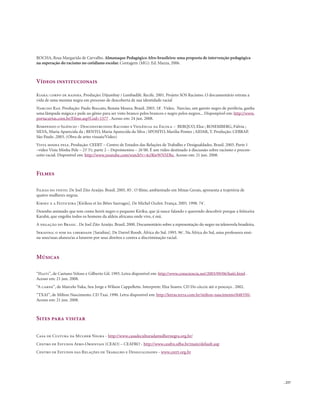 . 257
ROCHA, Rosa Margarida de Carvalho. Almanaque Pedagógico Afro-brasileiro: uma proposta de intervenção pedagógica
na superação do racismo no cotidiano escolar. Contagem (MG): Ed. Mazza, 2006.
Vídeos institucionais
Kiara: corpo de rainha. Produção: Dijumbay / Lembadilê. Recife. 2001. Projeto SOS Racismo. O documentário retrata a
vida de uma menina negra em processo de descoberta de sua identidade racial
Narciso Rap. Produção: Paulo Boccato, Renata Moura. Brasil. 2003. 18`. Vídeo. Narciso, um garoto negro de periferia, ganha
uma lâmpada mágica e pede ao gênio para ser visto branco pelos brancos e negro pelos negros... Disponpivel em: http://www.
portacurtas.com.br/Filme.asp?Cod=1577 . Acesso em: 24 jun. 2008.
Rompendo o Silêncio - Desconstruindo Racismo e Violência na Escola – BERQUO, Elza ; ROSEMBERG, Fúlvia ;
SILVA, Maria Aparecida da ; BENTO, Maria Aparecida da Silva ; SPOSITO, Marilia Pontes ; AIDAR, T. Produção: CEBRAP.
São Paulo .2003. (Obra de artes visuais/Vídeo)
Vista minha pele. Produção: CEERT – Centro de Estudos das Relações de Trabalho e Desigualdades. Brasil. 2003. Parte 1
–vídeo Vista Minha Pele – 23´31; parte 2 – Depoimentos – 26´00. É um vídeo destinado à discussão sobre racismo e precon-
ceito racial. Disponível em: http://www.youtube.com/watch?v=4s3KwWN5Dbc. Acesso em: 21 jun. 2008.
Filmes
Filhas do vento. De Joel Zito Araújo. Brasil. 2005. 85`. O filme, ambientado em Minas Gerais, apresenta a trajetória de
quatro mulheres negras.
Kiriku e a Feiticeira [Kirikou et les Bêtes Sauvages]. De Michel Ocelot. França. 2005. 1998. 74`.
Desenho animado que tem como herói negro o pequeno Kiriku, que já nasce falando e querendo descobrir porque a feiticeira
Karabá, que engoliu todos os homens da aldeia africana onde vive, é má.
A negação do Brasil . De Joel Zito Araújo. Brasil. 2000. Documentário sobre a representação do negro na telenovela brasileira.
Serafina: o som da liberdade [Sarafina]. De Darrel Roodt. África do Sul. 1993. 96`. Na África do Sul, uma professora ensi-
na seus/suas alunos/as a lutarem por seus direitos e contra a discriminação racial.
Músicas
“Haiti”, de Caetano Veloso e Gilberto Gil. 1993. Letra disponível em: http://www.consciencia.net/2003/09/06/haiti.html .
Acesso em: 21 jun. 2008.
“A carne”, de Marcelo Yuka, Seu Jorge e Wilson Cappellette. Interprete: Elza Soares. CD Do cóccix até o pescoço . 2002.
“TXAI”, de Milton Nascimento. CD Txai. 1990. Letra disponível em: http://letras.terra.com.br/milton-nascimento/848350/.
Acesso em: 21 jun. 2008.
Sites para visitar
Casa de Cultura da Mulher Negra - http://www.casadeculturadamulhernegra.org.br/
Centro de Estudos Afro-Orientais (CEAO) – CEAFRO - http://www.ceafro.ufba.br/main/default.asp
Centro de Estudos das Relações de Trabalho e Desigualdades - www.ceert.org.br
 